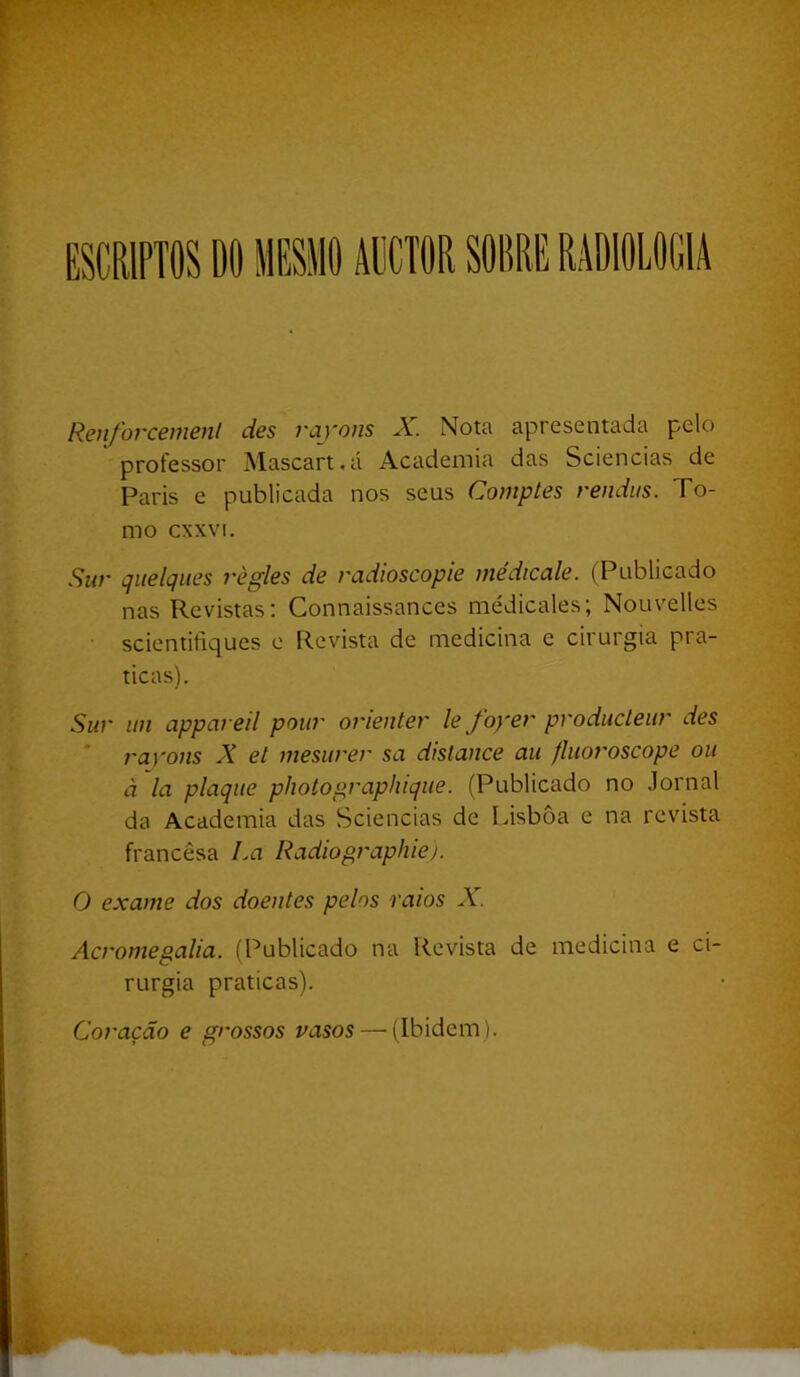 ESCRIPTOS DO IlESMO AÜCTOR SORRE RADIOLOGIA Renforcemenl des rayons X. Nota apresentada pelo professor Mascart.á Academia das Sciencias de Paris e publicada nos seus Comptes rendiis. To- mo cxxvi. Sur qiielqiies règles de radioscopie médicale. (Publicado nas Revistas; Connaissances médicales; Nouvelles scientifiques e Revista de medicina e cirurgia pra- ticas). Suv un appãveil pow' ovientev le foyev pvodiicleiu' des rayons X et mesurer sa dislance au fliioroscope ou à la plaque pholographique. (Publicado no Jornal da Academia das Sciencias de Lisboa e na revista francesa La Radiographiej. O exame dos doentes pelos raios X. Acroniegalia. (Publicado na Revista de medicina e ci- rurgia praticas). Coração e grossos vasos — (Ibidcm ).