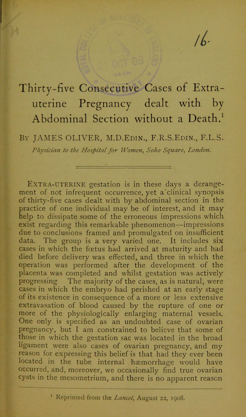 Thirty-five Consecutive Cases of Extra- uterine Pregnancy dealt with by Abdominal Section without a Death.1 By JAMES OLIVER, M.D.Edin., F.R.S.Edin., F.L.S. Physician to the Hospital for Women, Soho Square, Londo?i. Extra-uterine gestation is in these days a derange- ment of not infrequent occurrence, yet a'clinical synopsis of thirty-five cases dealt with by abdominal section in the practice of one individual may be of interest, and it may help to dissipate some of the erroneous impressions which exist regarding this remarkable phenomenon—impressions due to conclusions framed and promulgated on insufficient data. The group is a very varied one. It includes six cases in which the foetus had arrived at maturity and had died before delivery was effected, and three in which the operation was performed after the development of the placenta was completed and whilst gestation was actively progressing The majority of the cases, as is natural, were cases in which the embryo had perished at an early stage of its existence in consequence of a more or less extensive extravasation of blood caused by the rupture of one or more of the physiologically enlarging maternal vessels. One only is specified as an undoubted case of ovarian pregnancy, but I am constrained to believe that some of those in which the gestation sac was located in the broad ligament were also cases of ovarian pregnancy, and my reason for expressing this belief is that had they ever been located in the tube internal haemorrhage would have occurred, and, moreover, we occasionally find true ovarian cysts in the mesometrium, and there is no apparent reason