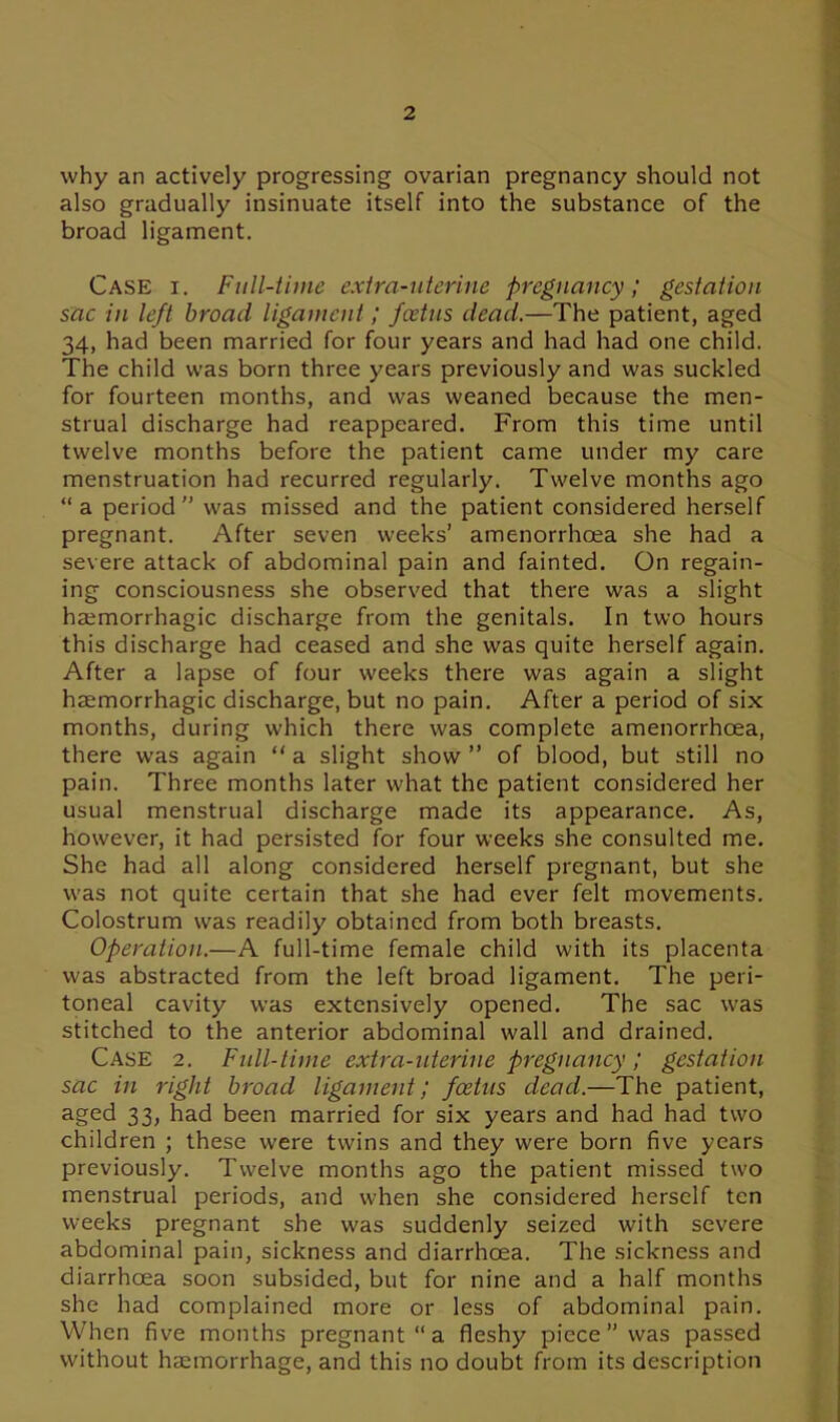 why an actively progressing ovarian pregnancy should not also gradually insinuate itself into the substance of the broad ligament. Case i. Full-time extra-uterine pregnancy; gestation sac in left broad ligament; feetus dead.—The patient, aged 34, had been married for four years and had had one child. The child was born three years previously and was suckled for fourteen months, and was weaned because the men- strual discharge had reappeared. From this time until twelve months before the patient came under my care menstruation had recurred regularly. Twelve months ago “ a period ” was missed and the patient considered herself pregnant. After seven weeks’ amenorrhcea she had a severe attack of abdominal pain and fainted. On regain- ing consciousness she observed that there was a slight haemorrhagic discharge from the genitals. In two hours this discharge had ceased and she was quite herself again. After a lapse of four weeks there was again a slight haemorrhagic discharge, but no pain. After a period of six months, during which there was complete amenorrhcea, there was again “ a slight show ” of blood, but still no pain. Three months later what the patient considered her usual menstrual discharge made its appearance. As, however, it had persisted for four weeks she consulted me. She had all along considered herself pregnant, but she was not quite certain that she had ever felt movements. Colostrum was readily obtained from both breasts. Operation.—A full-time female child with its placenta was abstracted from the left broad ligament. The peri- toneal cavity was extensively opened. The sac was stitched to the anterior abdominal wall and drained. Case 2. Full-time extra-uterine pregnancy; gestation sac in right broad ligament; feetus dead.—The patient, aged 33, had been married for six years and had had two children ; these were twins and they were born five years previously. Twelve months ago the patient missed two menstrual periods, and when she considered herself ten weeks pregnant she was suddenly seized with severe abdominal pain, sickness and diarrhoea. The sickness and diarrhoea soon subsided, but for nine and a half months she had complained more or less of abdominal pain. When five months pregnant “a fleshy piece ” was passed without haemorrhage, and this no doubt from its description