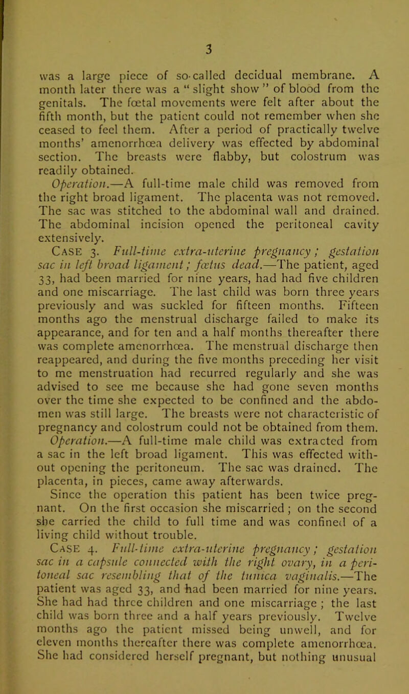 was a large piece of so-called decidual membrane. A month later there was a “ slight show” of blood from the genitals. The foetal movements were felt after about the fifth month, but the patient could not remember when she ceased to feel them. After a period of practically twelve months’ amenorrhoea delivery was effected by abdominal section. The breasts were flabby, but colostrum was readily obtained. Operation.—A full-time male child was removed from the right broad ligament. The placenta was not removed. The sac was stitched to the abdominal wall and drained. The abdominal incision opened the peritoneal cavity extensively. Case 3. Full-time extra-uterine pregnancy; gestation sac in left broad ligament / foetus dead.—The patient, aged 33, had been married for nine years, had had five children and one miscarriage. The last child was born three years previously and was suckled for fifteen months. Fifteen months ago the menstrual discharge failed to make its appearance, and for ten and a half months thereafter there was complete amenorrhoea. The menstrual discharge then reappeared, and during the five months preceding her visit to me menstruation had recurred regularly and she was advised to see me because she had gone seven months over the time she expected to be confined and the abdo- men was still large. The breasts were not characteristic of pregnancy and colostrum could not be obtained from them. Operation.—A full-time male child was extracted from a sac in the left broad ligament. This was effected with- out opening the peritoneum. The sac was drained. The placenta, in pieces, came away afterwards. Since the operation this patient has been twice preg- nant. On the first occasion she miscarried ; on the second she carried the child to full time and was confined of a living child without trouble. Case 4. Full-time extra-uterine pregnancy; gestation sac in a capsule connected with the right ovary, in a peri- toneal sac resembling that of the tunica vaginalis.—The patient was aged 33, and had been married for nine years. She had had three children and one miscarriage ; the last child was born three and a half years previously. Twelve months ago the patient missed being unwell, and for eleven months thereafter there was complete amenorrhoea. She had considered herself pregnant, but nothing unusual