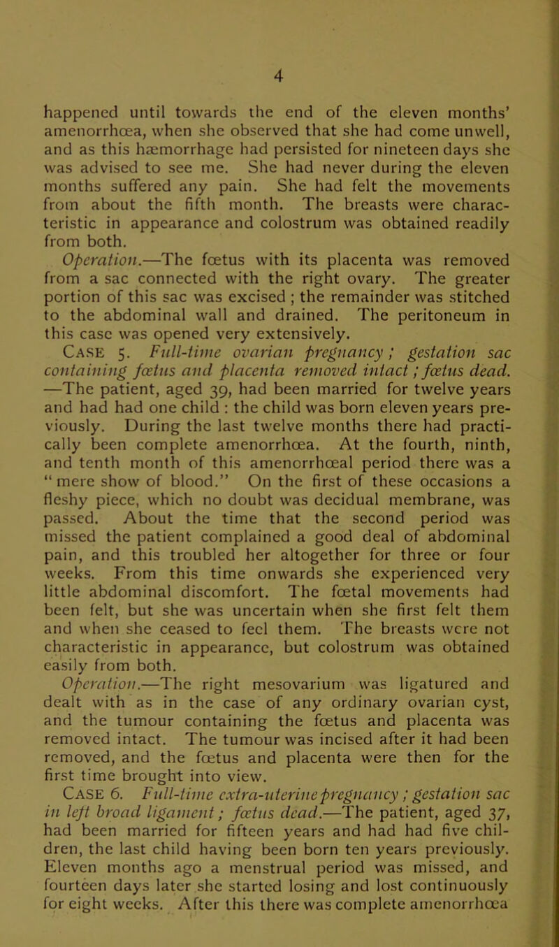 happened until towards the end of the eleven months’ amenorrhoea, when she observed that she had come unwell, and as this haemorrhage had persisted for nineteen days she was advised to see me. She had never during the eleven months suffered any pain. She had felt the movements from about the fifth month. The breasts were charac- teristic in appearance and colostrum was obtained readily from both. Operation.—The foetus with its placenta was removed from a sac connected with the right ovary. The greater portion of this sac was excised ; the remainder was stitched to the abdominal wall and drained. The peritoneum in this case was opened very extensively. Case 5. Full-time ovarian pregnancy; gestation sac containing foetus and placenta removed intact; foetus dead. —The patient, aged 39, had been married for twelve years and had had one child : the child was born eleven years pre- viously. During the last twelve months there had practi- cally been complete amenorrhoea. At the fourth, ninth, and tenth month of this amenorrheeal period there was a “mere show of blood.” On the first of these occasions a fleshy piece, which no doubt was decidual membrane, was passed. About the time that the second period was missed the patient complained a good deal of abdominal pain, and this troubled her altogether for three or four weeks. From this time onwards she experienced very little abdominal discomfort. The foetal movements had been felt, but she was uncertain when she first felt them and when she ceased to feel them. The breasts were not characteristic in appearance, but colostrum was obtained easily from both. Operation.—The right mesovarium was ligatured and dealt with as in the case of any ordinary ovarian cyst, and the tumour containing the foetus and placenta was removed intact. The tumour was incised after it had been removed, and the foetus and placenta were then for the first time brought into view. Case 6. Full-time extra-uterine pregnancy; gestation sac in left broad ligament; foetus dead.—The patient, aged 37, had been married for fifteen years and had had five chil- dren, the last child having been born ten years previously. Eleven months ago a menstrual period was missed, and fourteen days later she started losing and lost continuously for eight weeks. After this there was complete amenorrhoea