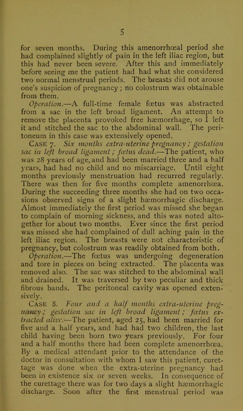 for seven months. During this amenorrhceal period she had complained slightly of pain in the left iliac region, but this had never been severe. After this and immediately before seeing me the patient had had what she considered two normal menstrual periods. The breasts did not arouse one's suspicion of pregnancy; no colostrum was obtainable from them. Operation.—A full-time female foetus was abstracted from a sac in the left broad ligament. An attempt to remove the placenta provoked free haemorrhage, so I left it and stitched the sac to the abdominal wall. The peri- toneum in this case was extensively opened. Case 7. Six months extra-uterine pregnancy; gestation sac in left broad ligament; foetus dead.—The patient, who was 28 years of age, and had been married three and a half years, had had no child and no miscarriage. Until eight months previously menstruation had recurred regularly. There was then for five months complete amenorrhoea. During the succeeding three months she had on two occa- sions observed signs of a slight haemorrhagic discharge. Almost immediately the first period was missed she began to complain of morning sickness, and this was noted alto- gether for about two months. Ever since the first period was missed she had complained of dull aching pain in the left iliac region. The breasts were not characteristic of pregnancy, but colostrum was readily obtained from both. Operation.—The foetus was undergoing degeneration and tore in pieces on being extracted. The placenta was removed also. The sac was stitched to the abdominal wall and drained. It was traversed by two peculiar and thick fibrous bands. The peritoneal cavity was opened exten- sively. Case S. Four and a half mouths extra-uterine preg- nancy ; gestation sac in left broad ligament; foetus ex- tracted alive.—The patient, aged 25, had been married for five and a half years, and had had two children, the last child having been born two years previously. For four and a half months there had been complete amenorrhoea. By a medical attendant prior to the attendance of the doctor in consultation with whom I saw this patient, curet- tage was done when the extra-uterine pregnancy had been in existence six or seven weeks. In consequence of the curettage there was for two days a slight hajmorrhagic discharge. Soon after the first menstrual period was