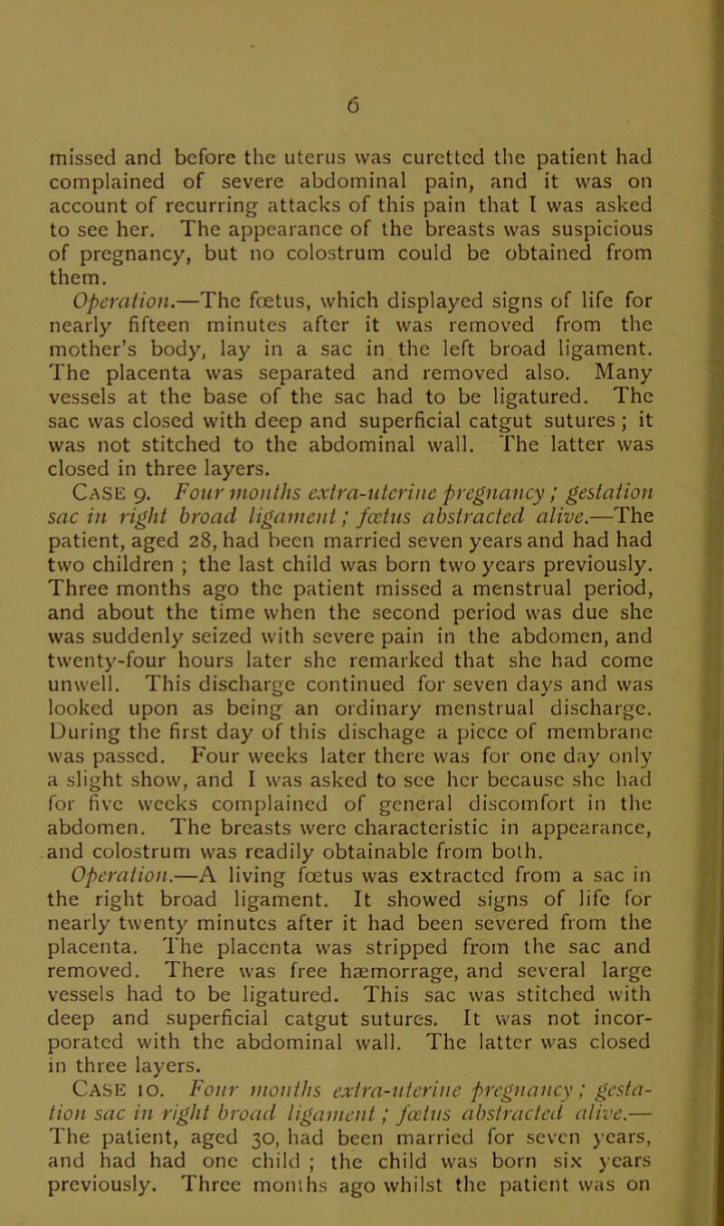 missed and before the uterus was curetted the patient had complained of severe abdominal pain, and it was on account of recurring attacks of this pain that I was asked to see her. The appearance of the breasts was suspicious of pregnancy, but no colostrum could be obtained from them. Operation.—The foetus, which displayed signs of life for nearly fifteen minutes after it was removed from the mother’s body, lay in a sac in the left broad ligament. The placenta was separated and removed also. Many vessels at the base of the sac had to be ligatured. The sac was closed with deep and superficial catgut sutures; it was not stitched to the abdominal wall. The latter was closed in three layers. Case 9. Four mouths extra-uterine pregnancy; gestation sac in right broad ligament; foetus abstracted alive.—The patient, aged 28, had been married seven years and had had two children ; the last child was born two years previously. Three months ago the patient missed a menstrual period, and about the time when the second period was due she was suddenly seized with severe pain in the abdomen, and twenty-four hours later she remarked that she had come unwell. This discharge continued for seven days and was looked upon as being an ordinary menstrual discharge. During the first day of this dischage a piece of membrane was passed. Four weeks later there was for one day only a slight show, and I was asked to see her because she had for five weeks complained of general discomfort in the abdomen. The breasts were characteristic in appearance, and colostrum was readily obtainable from both. Operation.—A living foetus was extracted from a sac in the right broad ligament. It showed signs of life for nearly twenty minutes after it had been severed from the placenta. The placenta was stripped from the sac and removed. There was free haemorrage, and several large vessels had to be ligatured. This sac was stitched with deep and superficial catgut sutures. It was not incor- porated with the abdominal wall. The latter was closed in three layers. Case 10. Four months extra-uterine pregnancy / gesta- tion sac in right broad ligament; foetus abstracted alive.— The patient, aged 30, had been married for seven years, and had had one child ; the child was born six years previously. Three months ago whilst the patient was on