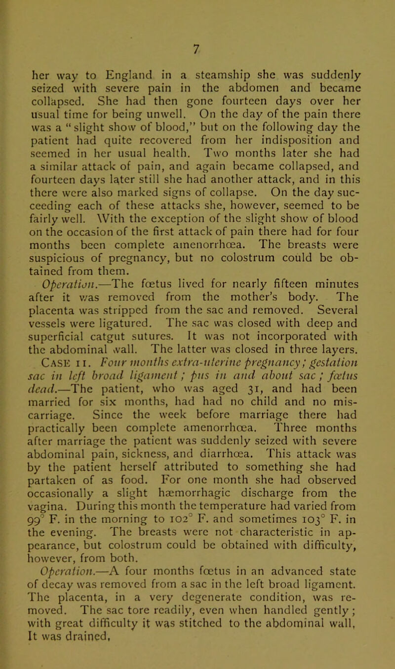 her way to England in a steamship she was suddenly seized with severe pain in the abdomen and became collapsed. She had then gone fourteen days over her usual time for being unwell. On the day of the pain there was a “slight show of blood,” but on the following day the patient had quite recovered from her indisposition and seemed in her usual health. Two months later she had a similar attack of pain, and again became collapsed, and fourteen days later still she had another attack, and in this there were also marked signs of collapse. On the day suc- ceeding each of these attacks she, however, seemed to be fairly well. With the exception of the slight show of blood on the occasion of the first attack of pain there had for four months been complete amenorrhoea. The breasts were suspicious of pregnancy, but no colostrum could be ob- tained from them. Operation.—The foetus lived for nearly fifteen minutes after it v/as removed from the mother’s body. The placenta was stripped from the sac and removed. Several vessels were ligatured. The sac was closed with deep and superficial catgut sutures. It was not incorporated with the abdominal wall. The latter was closed in three layers. Case i i . Four months extra-uterine pregnancy; gestation sac in left broad ligament; pus in and about sac / foetus dead.—The patient, who was aged 31, and had been married for six months, had had no child and no mis- carriage. Since the week before marriage there had practically been complete amenorrhoea. Three months after marriage the patient was suddenly seized with severe abdominal pain, sickness, and diarrhoea. This attack was by the patient herself attributed to something she had partaken of as food. For one month she had observed occasionally a slight haemorrhagic discharge from the vagina. During this month the temperature had varied from 99c F. in the morning to 102° F. and sometimes 103° F. in the evening. The breasts were not characteristic in ap- pearance, but colostrum could be obtained with difficulty, however, from both. Operation.—A four months foetus in an advanced state of decay was removed from a sac in the left broad ligament. The placenta, in a very degenerate condition, was re- moved. The sac tore readily, even when handled gently; with great difficulty it was stitched to the abdominal wall, It was drained,