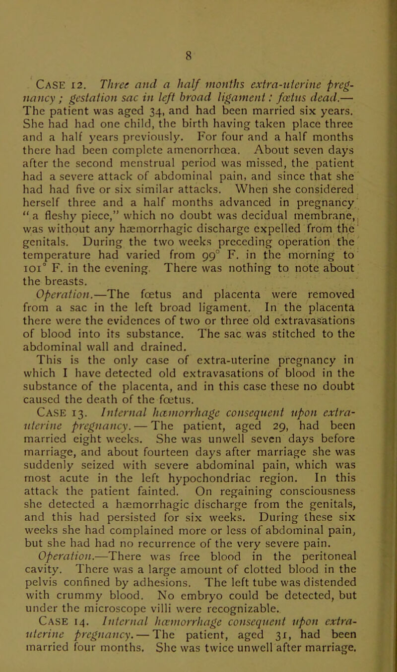 Case 12. Three and a half months extra-uterine preg- nancy ; gestation sac in left broad ligament: foetus dead.— The patient was aged 34, and had been married six years. She had had one child, the birth having taken place three and a half years previously. For four and a half months there had been complete amenorrhcea. About seven days after the second menstrual period was missed, the patient had a severe attack of abdominal pain, and since that she had had five or six similar attacks. When she considered herself three and a half months advanced in pregnancy “a fleshy piece,” which no doubt was decidual membrane, was without any haemorrhagic discharge expelled from the genitals. During the two weeks preceding operation the temperature had varied from 990 F. in the morning to ioi° F. in the evening, There was nothing to note about the breasts. Operation.—The foetus and placenta were removed from a sac in the left broad ligament. In the placenta there were the evidences of two or three old extravasations of blood into its substance. The sac was stitched to the abdominal wall and drained. This is the only case of extra-uterine pregnancy in which I have detected old extravasations of blood in the substance of the placenta, and in this case these no doubt caused the death of the foetus. CASE 13. Internal lutmorrhagc consequent upon extra- uterine pregnancy. — The patient, aged 29, had been married eight weeks. She was unwell seven days before marriage, and about fourteen days after marriage she was suddenly seized with severe abdominal pain, which was most acute in the left hypochondriac region. In this attack the patient fainted. On regaining consciousness she detected a haemorrhagic discharge from the genitals, and this had persisted for six weeks. During these six weeks she had complained more or less of abdominal pain, but she had had no recurrence of the very severe pain. Operation.—There was free blood in the peritoneal cavity. There was a large amount of clotted blood in the pelvis confined by adhesions. The left tube was distended with crummy blood. No embryo could be detected, but under the microscope villi were recognizable. Case 14. Internal haemorrhage consequent upon extra- uterine pregnancy. — The patient, aged 31, had been married four months. She was twice unwell after marriage.