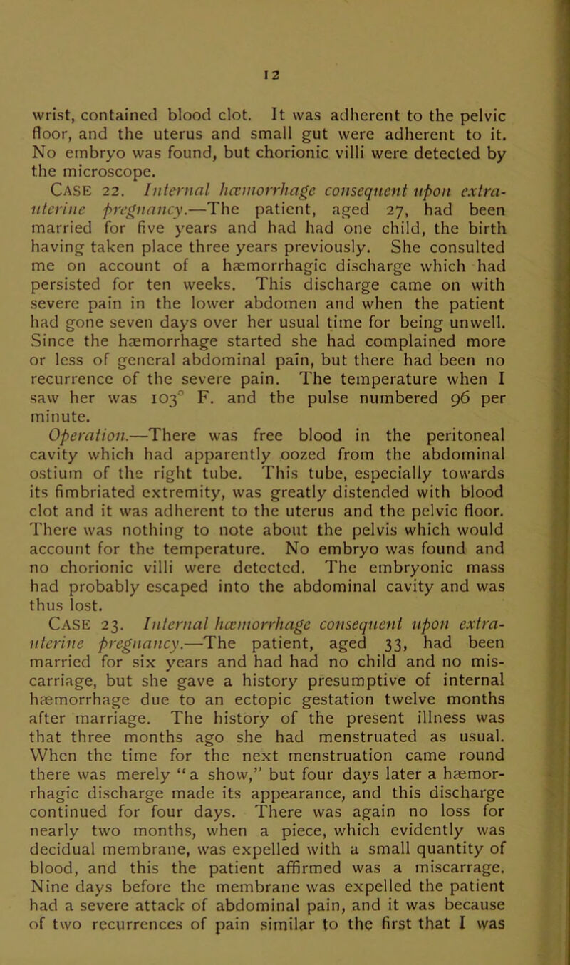 wrist, contained blood clot. It was adherent to the pelvic floor, and the uterus and small gut were adherent to it. No embryo was found, but chorionic villi were detected by the microscope. Case 22. Internal hceniorrhage consequent upon extra- uterine pregnancy.—The patient, aged 27, had been married for five years and had had one child, the birth having taken place three years previously. She consulted me on account of a haemorrhagic discharge which had persisted for ten weeks. This discharge came on with severe pain in the lower abdomen and when the patient had gone seven days over her usual time for being unwell. Since the haemorrhage started she had complained more or less of general abdominal pain, but there had been no recurrence of the severe pain. The temperature when I saw her was 103° F. and the pulse numbered 96 per minute. Operation.—There was free blood in the peritoneal cavity which had apparently oozed from the abdominal ostium of the right tube. This tube, especially towards its fimbriated extremity, was greatly distended with blood clot and it was adherent to the uterus and the pelvic floor. There was nothing to note about the pelvis which would account for the temperature. No embryo was found and no chorionic villi were detected. The embryonic mass had probably escaped into the abdominal cavity and was thus lost. Case 23. Internal hceniorrhage consequent upon extra- uterine pregnancy.—The patient, aged 33, had been married for six years and had had no child and no mis- carriage, but she gave a history presumptive of internal haemorrhage due to an ectopic gestation twelve months after marriage. The history of the present illness was that three months ago she had menstruated as usual. When the time for the next menstruation came round there was merely “a show,” but four days later a haemor- rhagic discharge made its appearance, and this discharge continued for four days. There was again no loss for nearly two months, when a piece, which evidently was decidual membrane, was expelled with a small quantity of blood, and this the patient affirmed was a miscarrage. Nine days before the membrane was expelled the patient had a severe attack of abdominal pain, and it was because of two recurrences of pain similar to the first that I was