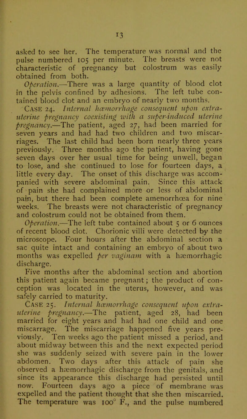 asked to see her. The temperature was normal and the pulse numbered 105 per minute. The breasts were not characteristic of pregnancy but colostrum was easily obtained from both. Operation.—There was a large quantity of blood clot in the pelvis confined by adhesions. The left tube con- tained blood clot and an embryo of nearly two months. Case 24. Internal hceniorrhage consequent upon extra- uterine pregnancy coexisting with a super-induced uterine pregnancy.—The patient, aged 27, had been married for seven years and had had two children and two miscar- riages. The last child had been born nearly three years previously. Three months ago the patient, having gone seven days over her usual time for being unwell, began to lose, and she continued to lose for fourteen days, a little every day. The onset of this discharge was accom- panied with severe abdominal pain. Since this attack of pain she had complained more or less of abdominal pain, but there had been complete amenorrhoea for nine weeks. The breasts were not characteristic of pregnancy and colostrum could not be obtained from them. Operation.—The left tube contained about 5 or 6 ounces of recent blood clot. Chorionic villi were detected by the microscope. Four hours after the abdominal section a sac quite intact and containing an embryo of about two months was expelled per vaginam with a haemorrhagic discharge. Five months after the abdominal section and abortion this patient again became pregnant; the product of con- ception was located in the uterus, however, and was safely carried to maturity. Case 25. Internal hceniorrhage consequent upon extra- uterine pregnancy.—The patient, aged 28, had been married for eight years and had had one child and one miscarrage. The miscarriage happened five years pre- viously. Ten weeks ago the patient missed a period, and about midway between this and the next expected period she was suddenly seized with severe pain in the lower abdomen. Two days after this attack of pain she observed a haemorrhagic discharge from the genitals, and since its appearance this discharge had persisted until now. Fourteen days ago a piece of membrane was expelled and the patient thought that she then miscarried. The temperature was ioo° F., and the pulse numbered