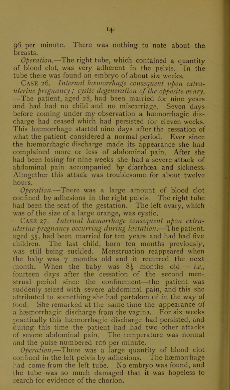 T4 96 per minute. There was nothing to note about the breasts. Operation.—The right tube, which contained a quantity of blood clot, was very adherent in the pelvis. In the tube there was found an embryo of about six weeks. Case 26. Internal haemorrhage consequent upon extra- uterine pregnancy ; cystic degeneration of the opposite ovary. —The patient, aged 28, had been married for nine years and had had no child and no miscarriage. Seven days before coming under my observation a haemorrhagic dis- charge had ceased which had persisted for eleven weeks. This haemorrhage started nine days after the cessation of what the patient considered a normal period. Ever since the haemorrhagic discharge made its appearance she had complained more or less of abdominal pain. After she had been losing for nine weeks she had a severe attack of abdominal pain accompanied by diarrhoea and sickness. Altogether this attack was troublesome for about twelve hours. Operation.—There was a large amount of blood clot confined by adhesions in the right pelvis. The right tube had been the seat of the gestation. The left ovary, which was of the size of a large orange, was cystic. CASE 27. Internal haemorrhage consequent upon extra- uterine pregnancy occurring during lactation.—The patient, aged 35, had been married for ten years and had had five children. The last child, born ten months previously, was still being suckled. Menstruation reappeared when the baby was 7 months old and it recurred the next month. When the baby was 8| months old — i.e., fourteen days after the cessation of the second men- strual period since the confinement—the patient was suddenly seized with severe abdominal pain, and this she attributed to something she had partaken of in the way of food. She remarked at the same time the appearance of a haemorrhagic discharge from the vagina. For six weeks practically this haemorrhagic discharge had persisted, and during this time the patient had had two other attacks of severe abdominal pain. The temperature was normal and the pulse numbered 106 per minute. Operation.—There was a large quantity of blood clot confined in the left pelvis by adhesions. The haemorrhage had come from the left tube. No embryo was found, and the tube was so much damaged that it was hopeless to search for evidence of the chorion.