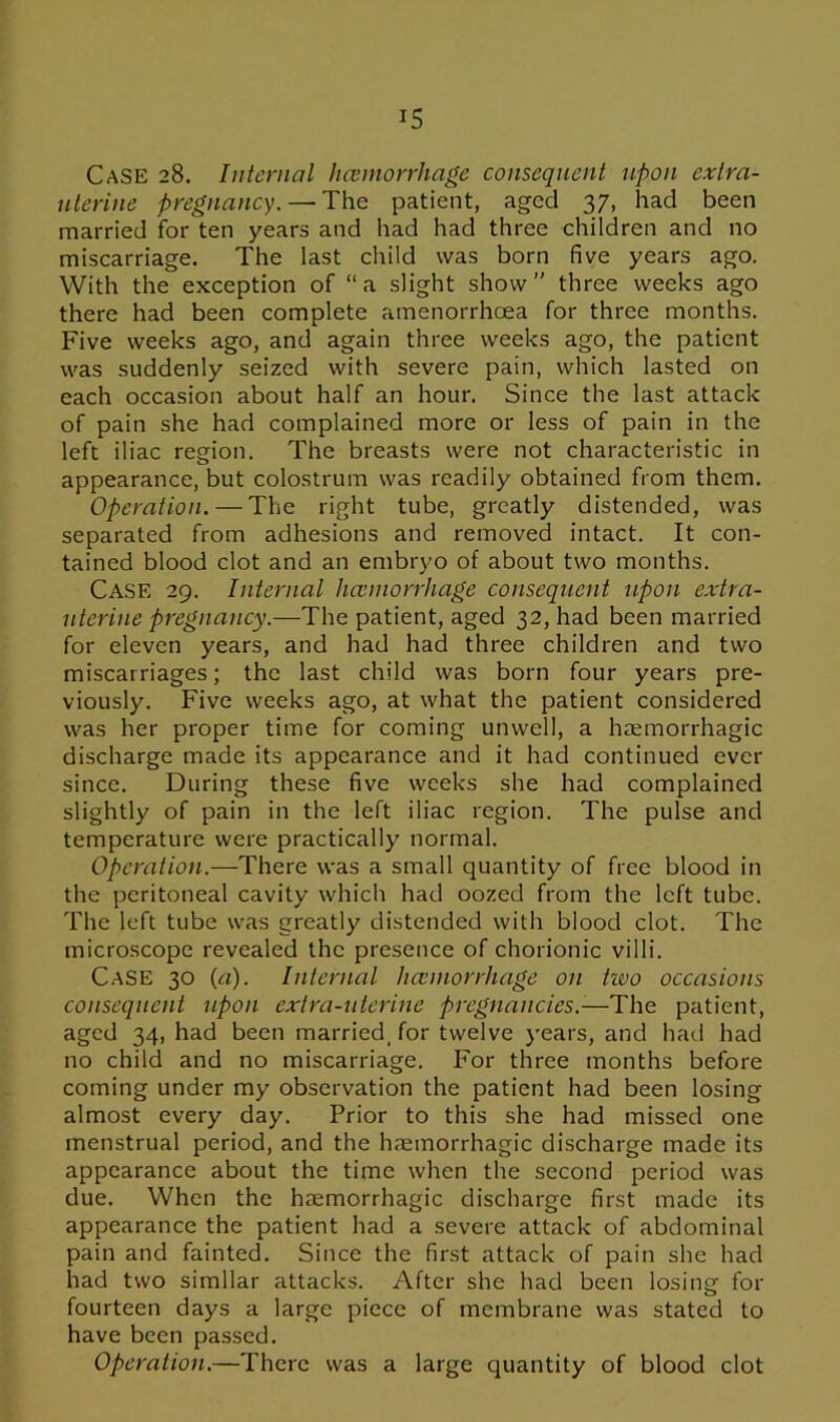 Case 28. Internal haemorrhage consequent upon extra- uterine pregnancy.—'The patient, aged 37, had been married for ten years and had had three children and no miscarriage. The last child was born five years ago. With the exception of “a slight show” three weeks ago there had been complete amenorrhcea for three months. Five weeks ago, and again three weeks ago, the patient was suddenly seized with severe pain, which lasted on each occasion about half an hour. Since the last attack of pain she had complained more or less of pain in the left iliac region. The breasts were not characteristic in appearance, but colostrum was readily obtained from them. Operation. — The right tube, greatly distended, was separated from adhesions and removed intact. It con- tained blood clot and an embryo of about two months. Case 29. Internal haemorrhage consequent upon extra- uterine pregnancy.—The patient, aged 32, had been married for eleven years, and had had three children and two miscarriages; the last child was born four years pre- viously. Five weeks ago, at what the patient considered was her proper time for coming unwell, a haemorrhagic discharge made its appearance and it had continued ever since. During these five weeks she had complained slightly of pain in the left iliac region. The pulse and temperature were practically normal. Operation.—There was a small quantity of free blood in the peritoneal cavity which had oozed from the left tube. The left tube was greatly distended with blood clot. The microscope revealed the presence of chorionic villi. Case 30 (a). Internal haemorrhage on tivo occasions consequent upon extra-uterine pregnancies.-—The patient, aged 34, had been married, for twelve years, and had had no child and no miscarriage. For three months before coming under my observation the patient had been losing almost every day. Prior to this she had missed one menstrual period, and the haemorrhagic discharge made its appearance about the time when the second period was due. When the haemorrhagic discharge first made its appearance the patient had a severe attack of abdominal pain and fainted. Since the first attack of pain she had had two similar attacks. After she had been losing for fourteen days a large piece of membrane was stated to have been passed.