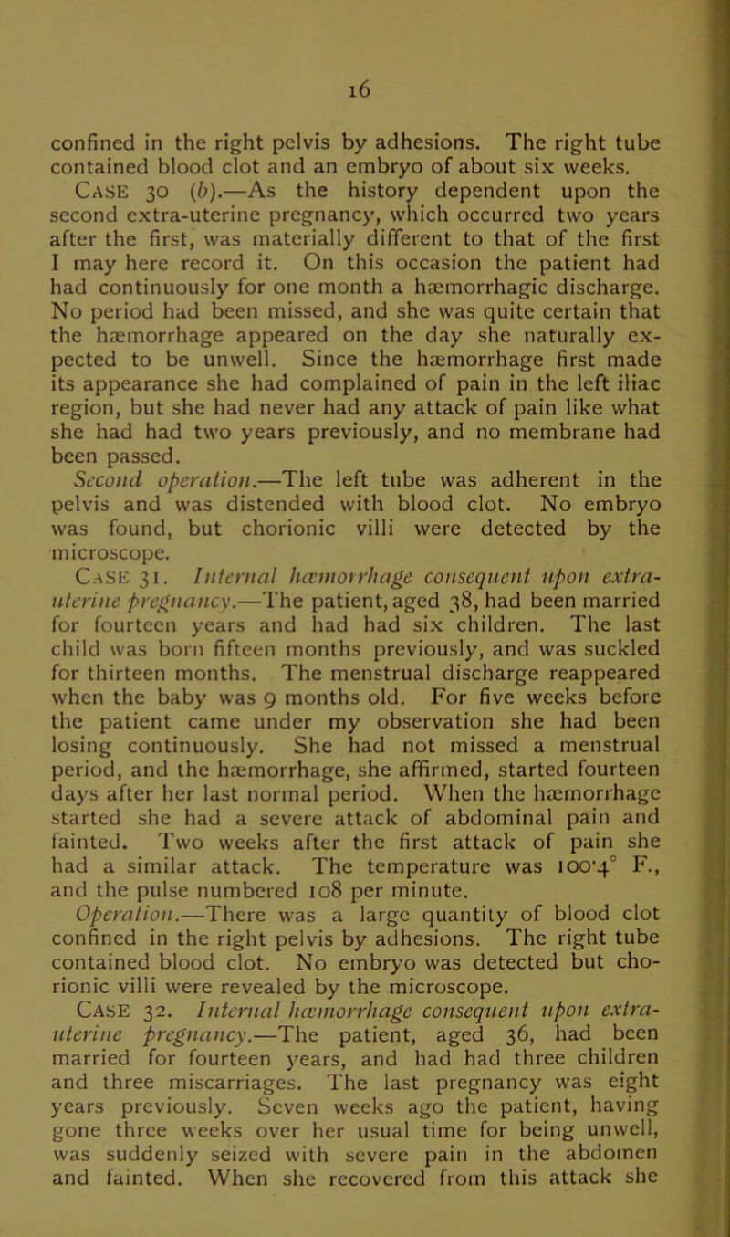 confined in the right pelvis by adhesions. The right tube contained blood clot and an embryo of about six weeks. Case 30 (b).—As the history dependent upon the second extra-uterine pregnancy, which occurred two years after the first, was materially different to that of the first I may here record it. On this occasion the patient had had continuously for one month a haemorrhagic discharge. No period had been missed, and she was quite certain that the haemorrhage appeared on the day she naturally ex- pected to be unwell. Since the haemorrhage first made its appearance she had complained of pain in the left iliac region, but she had never had any attack of pain like what she had had two years previously, and no membrane had been passed. Second operation.—The left tube was adherent in the pelvis and was distended with blood clot. No embryo was found, but chorionic villi were detected by the microscope. Case 31. Internal hcemorrhage consequent upon extra- uterine pregnancy.—The patient, aged 38, had been married for fourteen years and had had six children. The last child was born fifteen months previously, and was suckled for thirteen months. The menstrual discharge reappeared when the baby was 9 months old. For five weeks before the patient came under my observation she had been losing continuously. She had not missed a menstrual period, and the haemorrhage, she affirmed, started fourteen days after her last normal period. When the haemorrhage started she had a severe attack of abdominal pain and fainted. Two weeks after the first attack of pain she had a similar attack. The temperature was lOO’q0 F., and the pulse numbered 108 per minute. Operation.—There was a large quantity of blood clot confined in the right pelvis by adhesions. The right tube contained blood clot. No embryo was detected but cho- rionic villi were revealed by the microscope. Case 32. Internal liannorrhage consequent upon extra- uterine pregnancy.—The patient, aged 36, had been married for fourteen years, and had had three children and three miscarriages. The last pregnancy was eight years previously. Seven weeks ago the patient, having gone three weeks over her usual time for being unwell, was suddenly seized with severe pain in the abdomen and fainted. When she recovered from this attack she