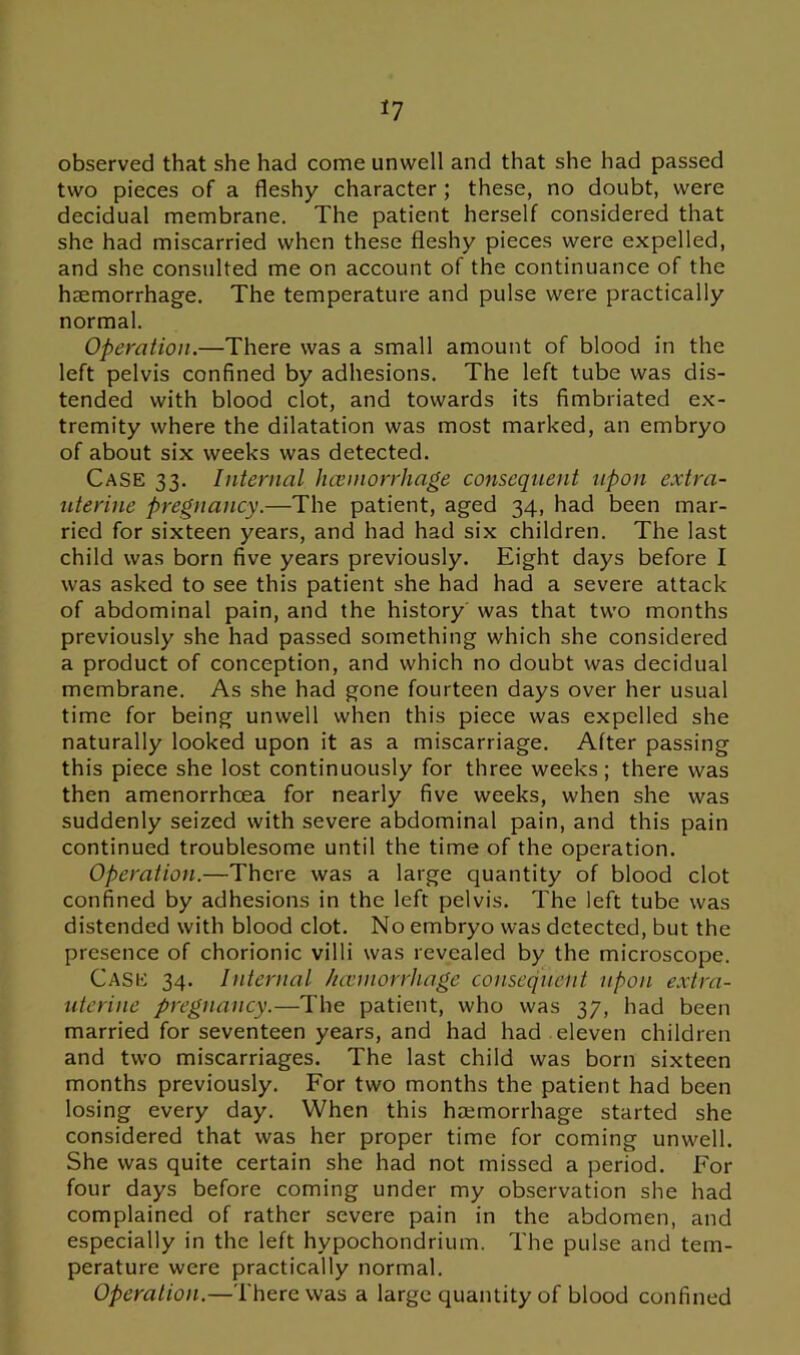 two pieces of a fleshy character; these, no doubt, were decidual membrane. The patient herself considered that she had miscarried when these fleshy pieces were expelled, and she consulted me on account of the continuance of the haemorrhage. The temperature and pulse were practically normal. Operation.—There was a small amount of blood in the left pelvis confined by adhesions. The left tube was dis- tended with blood clot, and towards its fimbriated ex- tremity where the dilatation was most marked, an embryo of about six weeks was detected. Case 33. Internal haemorrhage consequent upon extra- uterine pregnancy.—The patient, aged 34, had been mar- ried for sixteen years, and had had six children. The last child was born five years previously. Eight days before I was asked to see this patient she had had a severe attack of abdominal pain, and the history was that two months previously she had passed something which she considered a product of conception, and which no doubt was decidual membrane. As she had gone fourteen days over her usual time for being unwell when this piece was expelled she naturally looked upon it as a miscarriage. Alter passing this piece she lost continuously for three weeks; there was then amenorrhcea for nearly five weeks, when she was suddenly seized with severe abdominal pain, and this pain continued troublesome until the time of the operation. Operation.—There was a large quantity of blood clot confined by adhesions in the left pelvis. The left tube was distended with blood clot. No embryo was detected, but the presence of chorionic villi was revealed by the microscope. Case 34. Internal hcemorrhage consequent upon extra- uterine pregnancy.—The patient, who was 37, had been married for seventeen years, and had had eleven children and two miscarriages. The last child was born sixteen months previously. For two months the patient had been losing every day. When this haemorrhage started she considered that was her proper time for coming unwell. She was quite certain she had not missed a period. For four days before coming under my observation she had complained of rather severe pain in the abdomen, and especially in the left hypochondrium. The pulse and tem- perature were practically normal.