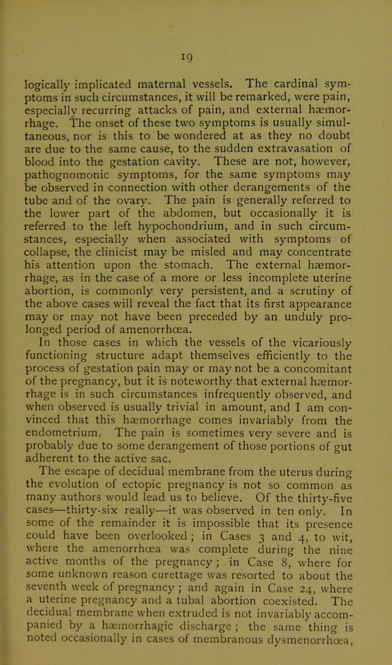 logically implicated maternal vessels. The cardinal sym- ptoms in such circumstances, it will be remarked, were pain, especially recurring attacks of pain, and external haemor- rhage. The onset of these two symptoms is usually simul- taneous, nor is this to be wondered at as they no doubt are due to the same cause, to the sudden extravasation of blood into the gestation cavity. These are not, however, pathognomonic symptoms, for the same symptoms may be observed in connection with other derangements of the tube and of the ovary. The pain is generally referred to the lower part of the abdomen, but occasionally it is referred to the left hypochondrium, and in such circum- stances, especially when associated with symptoms of collapse, the clinicist may be misled and may concentrate his attention upon the stomach. The external haemor- rhage, as in the case of a more or less incomplete uterine abortion, is commonly very persistent, and a scrutiny of the above cases will reveal the fact that its first appearance may or may not have been preceded by an unduly pro- longed period of amenorrhcea. In those cases in which the vessels of the vicariously functioning structure adapt themselves efficiently to the process of gestation pain may or may not be a concomitant of the pregnancy, but it is noteworthy that external haemor- rhage is in such circumstances infrequently observed, and when observed is usually trivial in amount, and I am con- vinced that this haemorrhage comes invariably from the endometrium. The pain is sometimes very severe and is probably due to some derangement of those portions of gut adherent to the active sac. The escape of decidual membrane from the uterus during the evolution of ectopic pregnancy is not so common as many authors would lead us to believe. Of the thirty-five cases—thirty-six really—it was observed in ten only. In some of the remainder it is impossible that its presence could have been overlooked ; in Cases 3 and 4, to wit, where the amenorrhcea was complete during the nine active months of the pregnancy ; in Case 8, where for some unknown reason curettage was resorted to about the seventh week of pregnancy ; and again in Case 24, where a uterine pregnancy and a tubal abortion coexisted. The decidual membrane when extruded is not invariably accom- panied by a heemorrhagic discharge ; the same thing is noted occasionally in cases of membranous dysmenorrhcea,