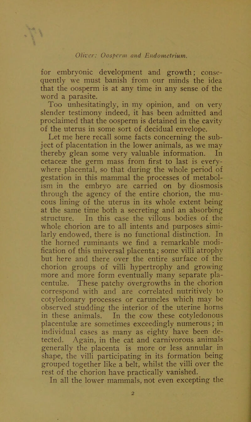 for embryonic development and growth; conse- quently we must banish from our minds the idea that the oosperm is at any time in any sense of the word a parasite. Too unhesitatingly, in my opinion, and on very slender testimony indeed, it has been admitted and proclaimed that the oosperm is detained in the cavity of the uterus in some sort of decidual envelope. Let me here recall some facts concerning the sub- ject of placentation in the lower animals, as we may thereby glean some very valuable information. In cetaceae the germ mass from first to last is every- where placental, so that during the whole period of gestation in this mammal the processes of metabol- ism in the embryo are carried on by diosmosis through the agency of the entire chorion, the mu- cous lining of the uterus in its whole extent being at the same time both a secreting and an absorbing structure. In this case the villous bodies of the whole chorion are to all intents and purposes simi- larly endowed, there is no functional distinction. In the horned ruminants we find a remarkable modi- fication of this universal placenta; some villi atrophy but here and there over the entire surface of the chorion groups of villi hypertrophy and growing more and more form eventually many separate pla- centulfe. These patchy overgrowths in the chorion correspond with and are correlated nutritively to cotyledonary processes or caruncles which may be observed studding the interior of the uterine horns in these animals. In the cow these cotyledonous placentulae are sometimes exceedingly numerous; in individual cases as many as eighty have been de- tected. Again, in the cat and carnivorous animals generally the placenta is more or less annular in shape, the villi participating in its formation being grouped together like a belt, whilst the villi over the rest of the chorion have practically vanished. In all the lower mammals, not even excepting the