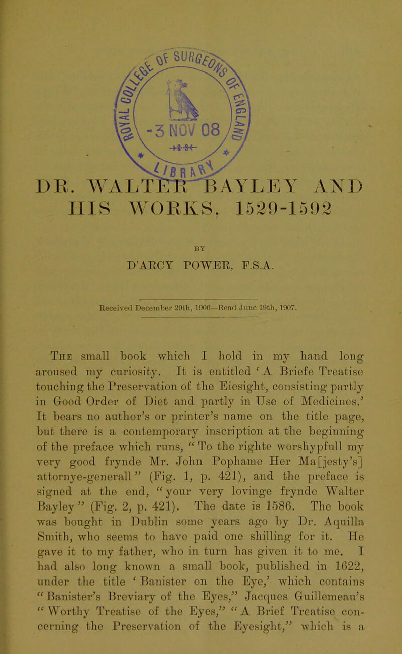 D R HIS AND WORKS, 1529-1592 EY BY DARCY POWER, F.S.A. Received December 29tli, 1900—Rend June lfltli, 1907. The small boolc which I hold in my hand long aroused my curiosity. It is entitled ‘ A Briefe Treatise touching the Preservation of the Eiesiglit, consisting partly in Good Order of Diet and partly in Use of Medicines.5 It bears no author’s or printer’s name on the title page, but there is a contemporary inscription at the beginning of the preface which runs, “ To the riglite worshypfull my very good frynde Mr. John Pophame Her Majesty’s] attornye-generall” (Fig. 1, p. 421), and the preface is signed at the end, “ your very lovinge frynde Walter Bayley ” (Fig. 2, p. 421). The date is 1586. The book was bought in Dublin some years ago by Dr. Aquilla Smith, who seems to have paid one shilling for it. He gave it to my fathei’, who in turn has given it to me. I had also long known a small book, published in 1622, under the title ‘ Banister on the Eye,’ which contains “Banister’s Breviary of the Eyes,” Jacques Guillemeau’s “ Worthy Treatise of the Eyes,” “ A Brief Treatise con- cerning the Preservation of the Eyesight,” which is a