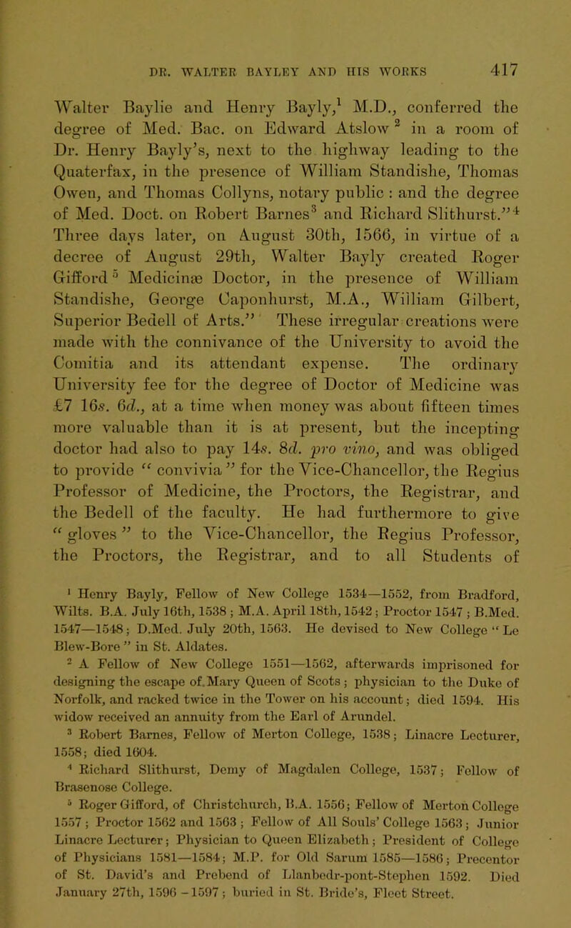 Walter Baylie and Henry Bayly,1 M.D., conferred the degree of Med. Bac. on Edward Atslow 2 3 * 5 in a room of Dr. Henry Bayly’s, next to the highway leading to the Quaterfax, in the presence of William Standishe, Thomas Owen, and Thomas Collyns, notary public : and the degree of Med. Doct. on Robert Barnes'1 and Richard Slithurst.”'1 Three days later, on August 30th, 1566, in virtue of a decree of August 29th, Walter Bayly created Roger Gifford0 Medicime Doctor, in the presence of William Standishe, George Oaponhurst, M.A., William Gilbert, Superior Bedell of Arts.” These irregular creations were made with the connivance of the University to avoid the Comitia and its attendant expense. The ordinary University fee for the degree of Doctor of Medicine was £7 16.9. 6cL, at a time when money was about fifteen times more valuable than it is at present, but the incepting doctor had also to pay 14.9. 8d. pro vino, and was obliged to provide “ convivia” for the Vice-Chancellor, the Regius Professor of Medicine, the Proctors, the Registrar, and the Bedell of the faculty. He had furthermore to give “ gloves ” to the Vice-Chancellor, the Regius Professor, the Proctors, the Registrar, and to all Students of 1 Henry Bayly, Fellow of New College 1534—1552, from Bradford, Wilts. B.A. July lGth, 1538 ; M.A. April 18tli, 1542; Proctor 1547 ; B.Med. 1547—1548; D.Mod. July 20th, 1563. He devised to New College “ Le Blew-Bore ” in St. Aldates. 2 A Fellow of New College 1551—1562, afterwards imprisoned for designing the escape of, Mary Queen of Scots; physician to the Duke of Norfolk, and racked twice in the Tower on his account; died 1594. His widow received an annuity from the Earl of Arundel. 3 Robert Barnes, Fellow of Merton College, 1538; Linacre Lecturer, 1558; died 1604. 1 Richard Slithurst, Demy of Magdalen College, 1537; Follow of Brasenose College. 5 Roger Gifford, of Christchurch, B.A. 1556; Fellow of Merton College 1557 ; Proctor 1562 and 1563 ; Fellow of All Souls’ College 1563 ; Junior Linacre Lecturer; Physician to Queen Elizabeth; President of College of Physicians 1581—1584; M.P. for Old Sarum 1585—1586; Precentor of St. David’s and Prebend of Llanbedr-pont-Steplien 1592. Died January 27th, 1596 -1597; buried in St. Bride’s, Fleet Street.