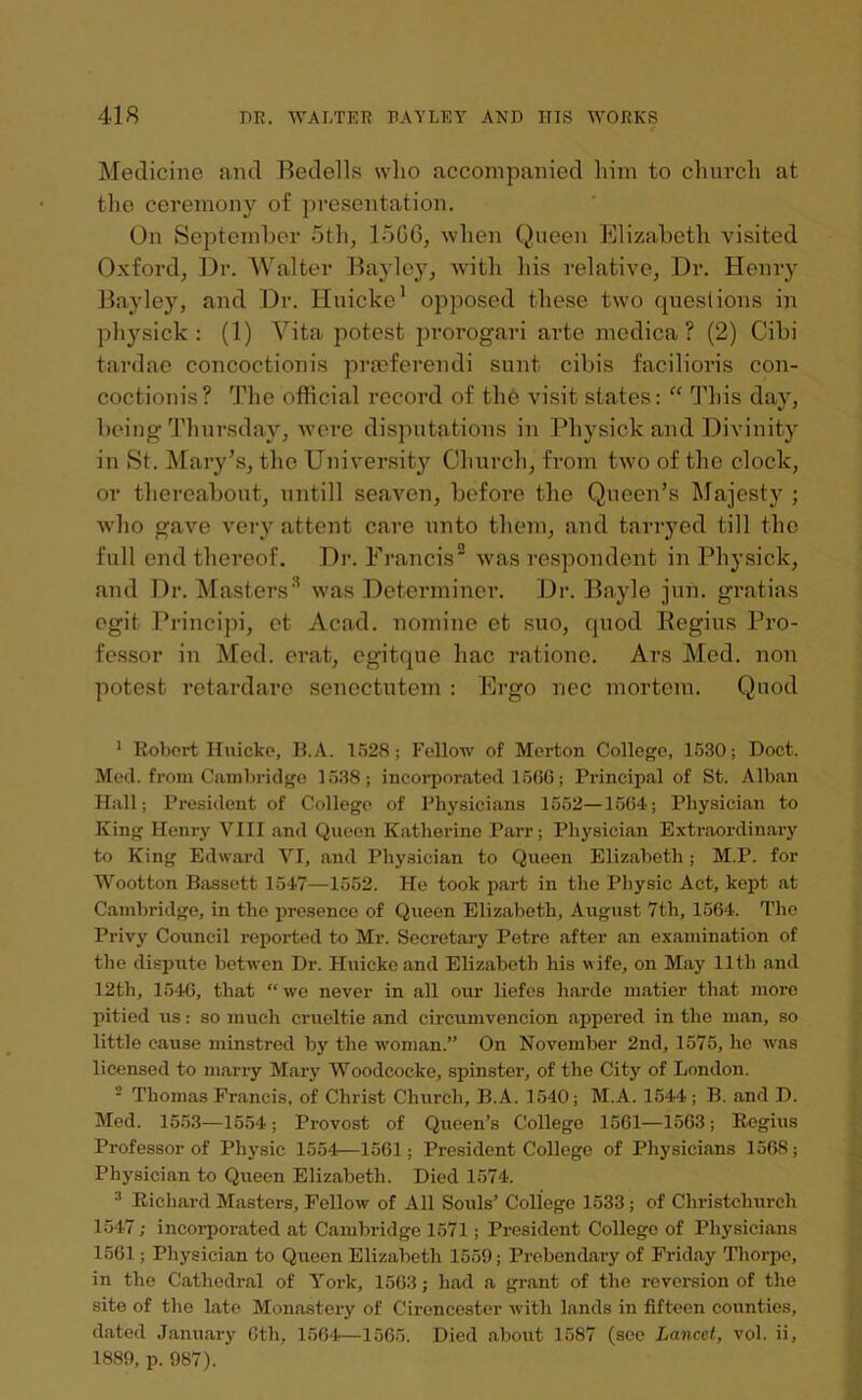 Medicine and Bedells who accompanied him to church at the ceremony of presentation. On September 5th, 15G6, when Queen Elizabeth visited Oxford, Dr. Walter Bayley, with his relative, Dr. Henry Bayley, and Dr. Huicke1 opposed these two questions in physick : (1) Vita potest prorogari arte medica ? (2) Cibi tardae concoctionis prteferendi sunt cibis facilioris con- coctionis? The official record of the visit states: “ This day, being Thursday, were disputations in Physick and Divinity in St. Mary’s, the University Church, from two of the clock, or thereabout, untill seaven, before the Queen’s Majesty ; who gave very attent care unto them, and tarryed till the full end thereof. Dr. Francis2 was respondent in Physick, and Dr. Masters3 was Determiner. Dr. Bayle jun. gratias egit Principi, et Acad, nomine et suo, quod Regius Pro- fessor in Med. erat, egitque hac ratione. Ars Med. non potest retardare senectutem : Ergo nec mortem. Quod 1 Robert Huicke, B.A. 1528; Follow of Merton College, 1530; Doct. Med. from Cambridge 1538; incorporated 1566; Principal of St. Alban Hall; President of College of Physicians 1552—1564; Physician to King Henry VIII and Queen Katherine Parr; Physician Extraordinary to King Edward VI, and Physician to Queen Elizabeth; M.P. for Wootton Bassett 1547—1552. He took part in the Physic Act, kept at Cambridge, in the presence of Queen Elizabeth, August 7th, 1564. The Privy Council reported to Mr. Secretary Petre after an examination of the dispute betwen Dr. Huicke and Elizabeth his wife, on May 11th and 12th, 1546, that “we never in all our liefes harde matier that more pitied us: so much crueltie and circumvencion appered in the man, so little cause minstred by the woman.” On November 2nd, 1575, he ■was licensed to marry Mary Woodcocke, spinster, of the City of London. 2 Thomas Francis, of Christ Church, B.A. 1540; M.A. 1544; B. and D. Med. 1553—1554; Provost of Queen’s College 1561—1563; Regius Professor of Physic 1554—1561; President College of Physicians 1568; Physician to Queen Elizabeth. Died 1574. 3 Richard Masters, Fellow of All Soxxls’ College 1533; of Christchurch 1547; incorporated at Cambridge 1571; President College of Physicians 1561; Physician to Queen Elizabeth 1559; Prebendary of Friday Thorpe, in the Cathedral of York, 1563; had a grant of the reversion of the site of the late Monastery of Cirencester with lands in fifteen counties, dated January 6tli, 1564—1565. Died about 1587 (see Lancet, vol. ii, 1889, p. 987).