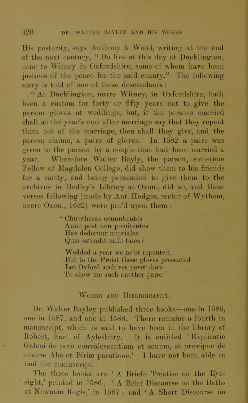 His posterity, says Anthony a Wood, writing at the end of the next century, “ Do live at this day at Dncklington, near to Witney in Oxfordshire, some of whom have been justices of the peace for the said county.” The following story is told of one of these descendants: “At Dncklington, neare Witney, in Oxfordshire, hath been a custom for forty or fifty years not to give the parson gloves at weddings, but, if the persons married shall at the year’s end after marriage say that they repent them not of the marriage, then shall they give, and the parson claime, a paire of gloves. In 1G82 a paire was given to the parson by a couple that had been married a year. Wherefore Walter Bayly, the parson, sometime Fellow of Magdalen College, did show them to his friends for a rarity, and being persuaded to give them to the archives in Bodley’s Library at Oxon., did so, and these verses following (made by Ant. Hodges, rector of Wytham, neere Oxon., 1682) were pin’d upon them : “ Chirothecas connubentes Anno post non poenitentes Has dederunt nuptiales Quis ostendit mihi tales ? Wedded a year we ne’er repented, But to the Preist these gloves presented Let Oxford archives never dare To show me such another paire.” Works and Bibliograbhy. Dr. Walter Bayley published three books—one in 1586, one in 1587, and one in 1588. There remains a fourth in manuscript, which is said to have been in the library of Robert, Earl of Aylesbury. It is entitled ‘ Explicatio Galeni de potu convalescentum et senum, et praecipue de nostras Ahe et Biriae paratione.’ I have not been able to find the manuscript. The three books are f A Briefe Treatise on the Eye- sight,’ printed in 1586 ; ‘ A Brief Discourse on the Baths at Newnam Regis,’ in 1587 ; and * A Short Discourse on