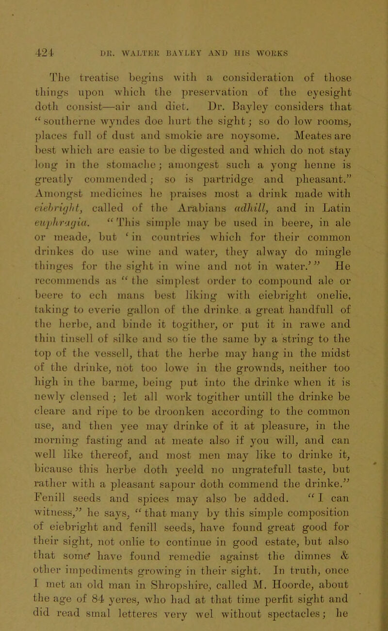 The treatise begins with a consideration of those things upon which the preservation of the eyesight doth consist—air and diet. Dr. Bayley considers that “ southerne wyndes doe hurt the sight; so do low rooms, places full of dust and smokie are noysome. Meates are best which are easie to be digested and which do not stay long in the stomache; amongest such a yong henne is greatly commended; so is partridge and pheasant.” Amongst medicines he praises most a drink made with eiebright, called of the Arabians adhill, and in Latin eujihrugia. “ This simple may be used in beere, in ale or meade, but ‘ in countries which for their common drinkes do use wine and water, they alway do mingle thinges for the sight in wine and not in water.’ ” He recommends as “ the simplest order to compound ale or beere to eeli mans best liking with eiebright onelie, taking to everie gallon of the drinke a great liandfull of the herbe, and binde it togither, or put it in rawe and thin tinsell of silke and so tie the same by a string to the top of the vessel!, that the herbe may hang in the midst of the drinke, not too lowe in the grownds, neither too high in the barme, being put into the drinke when it is newly clensed ; let all work togither untill the drinke be cleare and ripe to be droonken according to the common use, and then yee may drinke of it at pleasure, in the morning fasting and at meate also if you will, and can well like thereof, and most men may like to drinke it, bicause this herbe doth yeeld no ungratefull taste, but rather with a pleasant sapour doth commend the drinke.” Fenill seeds and spices may also be added. “ I can witness,” he says, “ that many by this simple composition of eiebright and fenill seeds, have found great good for their sight, not onlie to continue in good estate, but also that somcf have found remedie against the dimnes A other impediments growing in their sight. In truth, once 1 met an old man in Shropshire, called M. Hoorde, about the age of 84 yeres, who had at that time perfit sight and did read smal letteres very wel without spectacles; he