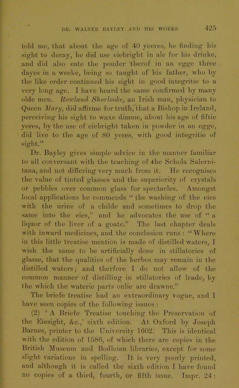 told uie, that about the age of 40 yeeres, he finding his sig'ht to decay, he did use eiebright in ale for his drinke, and did also eate the pouder tlierof in an egge three dayes in a weeke, being so taught of his father, who by the like order continued his sight in good integritie to a very long age. I have heard the same confirmed by many olde men. Rowland Shorlooke, an Irish man, physician to Queen Mary, did affirme for truth, that a Bishop in Ireland, perceiving his sight to waxe dimme, about his age of fiftie yeres, by the use of eiebright taken in powder in an egge, did live to the age of 80 yeres, with good integritie of sight.” Dr. Bayley gives simple advice in the manner familiar to all conversant with the teaching of the Schola Salerni- tana, and not differing very much from it. He recognises the value of tinted glasses and the superiority of crystals or pebbles over common glass for spectacles. Amongst local applications he commends “ the washing of the eies with the urine of a cliilde and sometimes to drop the same into the eies,” and he advocates the use of “ a liquor of the liver of a goate.” The last chapter deals with inward medicines, and the conclusion runs: “Where in this little treatise mention is made of distilled waters, I wish the same to be artificially done in stillatories of glasse, that the qualities of the herb eg may remain in the distilled waters; and therfore I do not allow of the common manner of distilling in stillatories of leade, by the which the waterie parts onlic are drawne.” The briefe treatise had an extraordinary vogue, and 1 have seen copies of the following issues : (2) ‘ A Briefe Treatise touching the Preservation of the Eiesight, &c.,’ sixth edition. At Oxford by Joseph Barnes, printer to the University 1602. This is identical with the edition of 1586, of which there are copies in the British Museum and Bodleian libraries, except for some slight variations in spelling. It is very poorly printed, and although it is called the sixth edition I have found no copies of a third, fourth, or fifth issue. Impr. 24: