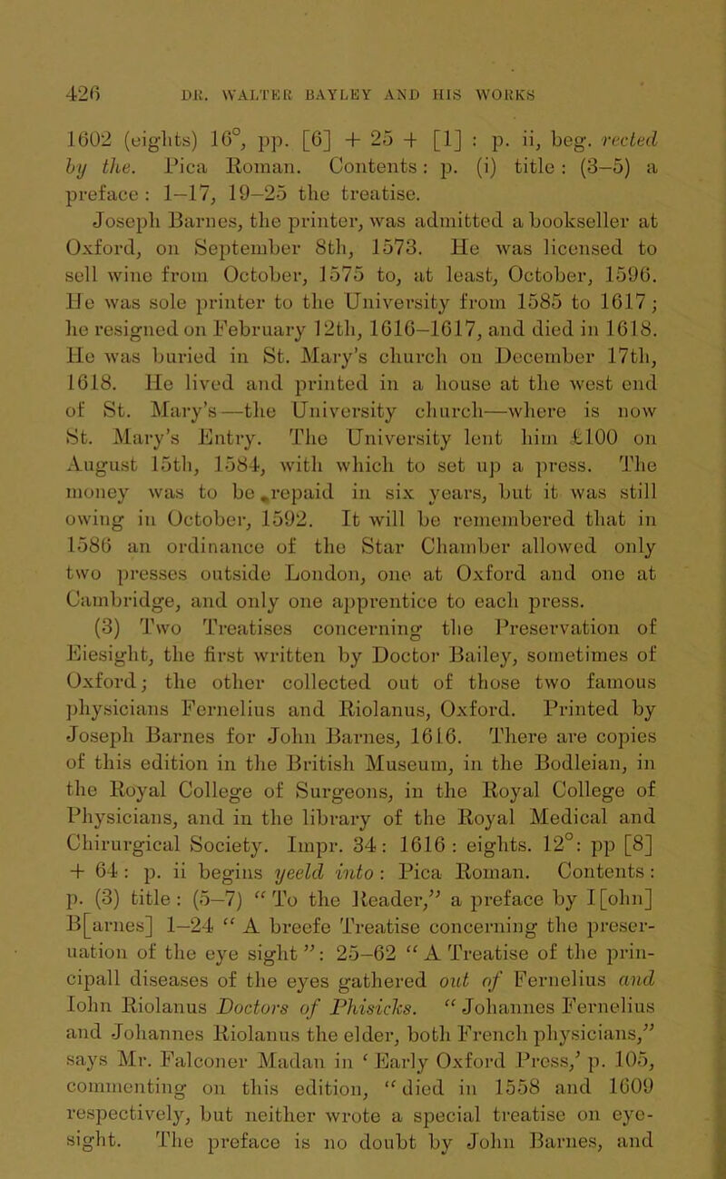 1602 (eights) 16°, pp. [6] +25-1 [1] : p. ii, beg. reded by the. Pica Roman. Contents: p. (i) title: (3-5) a preface: 1—17, 19—25 the treatise. Joseph Barnes, the printer, was admitted a bookseller at Oxford, on September 8th, 1573. He was licensed to sell wine from October, 1575 to, at least, October, 1596. He was sole printer to the University from 1585 to 1617; he resigned on February 12th, 1616—1617, and died in 1618. He was buried in St. Mary’s church on December 17th, 1618. He lived and printed in a house at the west end of St. Mary’s—the University church—where is now St. Mary’s Entry. The University lent him +100 on August 15th, 1584, with which to set up a press. The money was to be .repaid in six years, but it was still owing in October, 1592. It will be remembered that in 1586 an ordinance of the Star Chamber allowed only two presses outside London, one at Oxford and one at Cambridge, and only one apprentice to each press. (3) Two Treatises concerning the Preservation of Eiesight, the first written by Doctor Bailey, sometimes of Oxford; the other collected out of those two famous physicians Fernelius and Riolanus, Oxford. Printed by Joseph Barnes for John Barnes, 1616. There are copies of this edition in the British Museum, in the Bodleian, in the Royal College of Surgeons, in the Royal College of Physicians, and in the library of the Royal Medical and Chirurgical Society. Impr. 34: 1616: eights. 12°: pp [8] + 64 : p. ii begins yeeld into : Pica Roman. Contents : p. (3) title : (5—7) “ To the Reader,” a preface by I [ohn] B[arnes] 1—24 “ A breefe Treatise concerning the preser- uation of the eye sight ”: 25-62 “ A Treatise of the prin- cipall diseases of the eyes gathered out of Fernelius and Iohn Riolanus Bodors of PhisicJcs. “ Johannes Fernelius and Johannes Riolanus the elder, both French physicians,” says Mr. Falconer Madan in e Early Oxford Press/ p. 105, commenting on this edition, “died in 1558 and 1609 respectively, but neither wrote a special treatise on eye- sight. The preface is no doubt by John Barnes, and