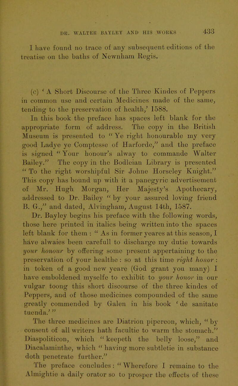 I have found no trace of any subsequent editions of the treatise on the baths of Newnliam ltegis. (c) f A Short Discourse of the Three Kindes of Peppers in common use and certain Medicines made of the same, tending to the preservation of health/ 1588. In this book the preface has spaces left blank for the appropriate form of address. The copy in the British Museum is presented to “ Ye right honourable my very good Ladye ye Comptcsse of Harforde,” and the preface is signed “Your honour’s alway to commando Walter Bailey.” The copy in the Bodleian Library is presented “ To the right worshipful Sir Jolnie Horseley Knight.” This copy has bound up with it a panegyric advertisement of Mr. Hugh Morgan, Her Majesty’s Apothecary, addressed to Dr. Bailey “ by your assured loving friend B. G.,” and dated, Alvingham, August 14th, 1587. Dr. Bayley begins his preface with the following words, those here printed in italics being written into the spaces left blank for them : “ As in former yeares at this season, I have ahvaies been carefull to discharge my dutie towards your honour by offering some present appertaining to the preservation of your healthe : so at this time right honor : in token of a good new yeare (God grant you many) I have emboldened myselfe to exhibit to your honor in our vulgar toong this short discourse of the three kindes of Peppers, and of those medicines compounded of the same greatly commended by Galen in his book ‘ de sanitate tuenda.’ ” The three medicines are Diatrion pipereon, which, “ by consent of all writers hath facultie to warm the stomach.” Diaspoliticon, which “ keepeth the belly loose,” and Diacalaminthe, which “ having more subtletie in substance doth penetrate further.” The preface concludes: “Wherefore I remaine to the Almightie a daily orator so to prosper the effects of these