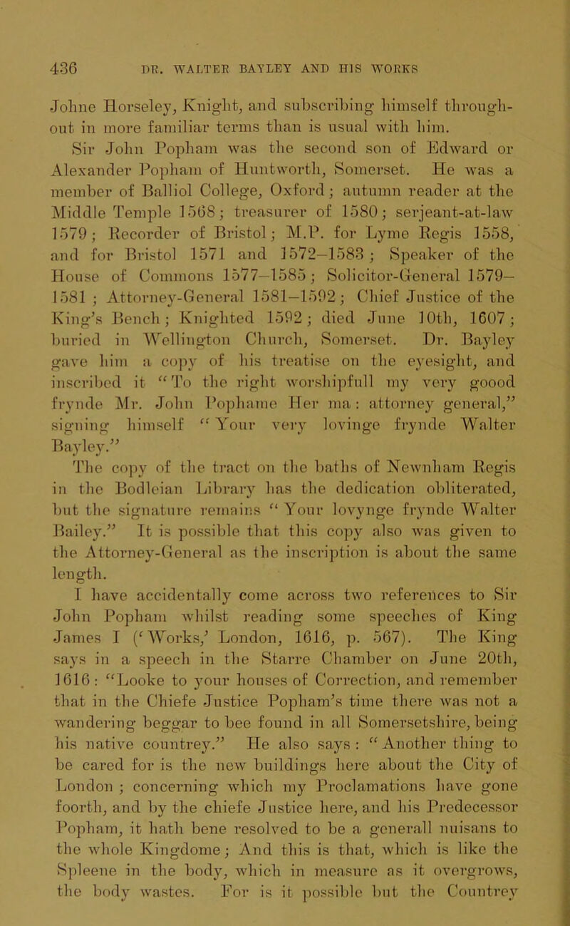Johne Horseley, Knight, and subscribing liimself through- out in more familiar terms than is usual with him. Sir John Popham was the second son of Edward or Alexander Popham of Huntworth, Somerset. He was a member of Balliol College, Oxford; autumn reader at the Middle Temple 1568; treasurer of 1580; serjeant-at-law 1579; Recorder of Bristol; M.P. for Lyme Regis 1558, and for Bristol 1571 and 1572—1583 ; Speaker of the House of Commons 1577—1585; Solicitor-General 1579— 1581 ; Attorney-General 1581—1592; Chief Justice of the King’s Bench; Knighted 1592; died June 10th, 1607; buried in Wellington Church, Somerset. Dr. Bayley gave him a copy of his treatise on the eyesight, and inscribed it “ To the right worshipfull my very goood frynde Mr. John Pophame Her ma: attorney general,” signing himself “ Your very lovinge frynde Walter Bayley.” The copy of the tract on the baths of Newnham Regis in the Bodleian Library has the dedication obliterated, but the signature remains “ Your lovynge frynde Walter Bailey.” It is possible that this copy also was given to the Attorney-General as the inscription is about the same length. I have accidentally come across two references to Sir John Popham whilst reading some speeches of King James I Works/ London, 1616, p. 567). The King says in a speech in the Starre Chamber on June 20th, 1616: “Looke to your houses of Correction, and remember that in the Chiefe Justice Popliam’s time there was not a wandering beggar to bee found in all Somersetshire, being his native countrey.” He also says: “Another thing to be cared for is the new buildings here about the City of London ; concerning which my Proclamations have gone foortli, and by the chiefe Justice here, and his Predecessor Popham, it hath bene resolved to be a generall nuisans to the whole Kingdome; And this is that, which is like the Spleene in the body, which in measure as it overgrows, the body wastes. For is it possible but the Countrey