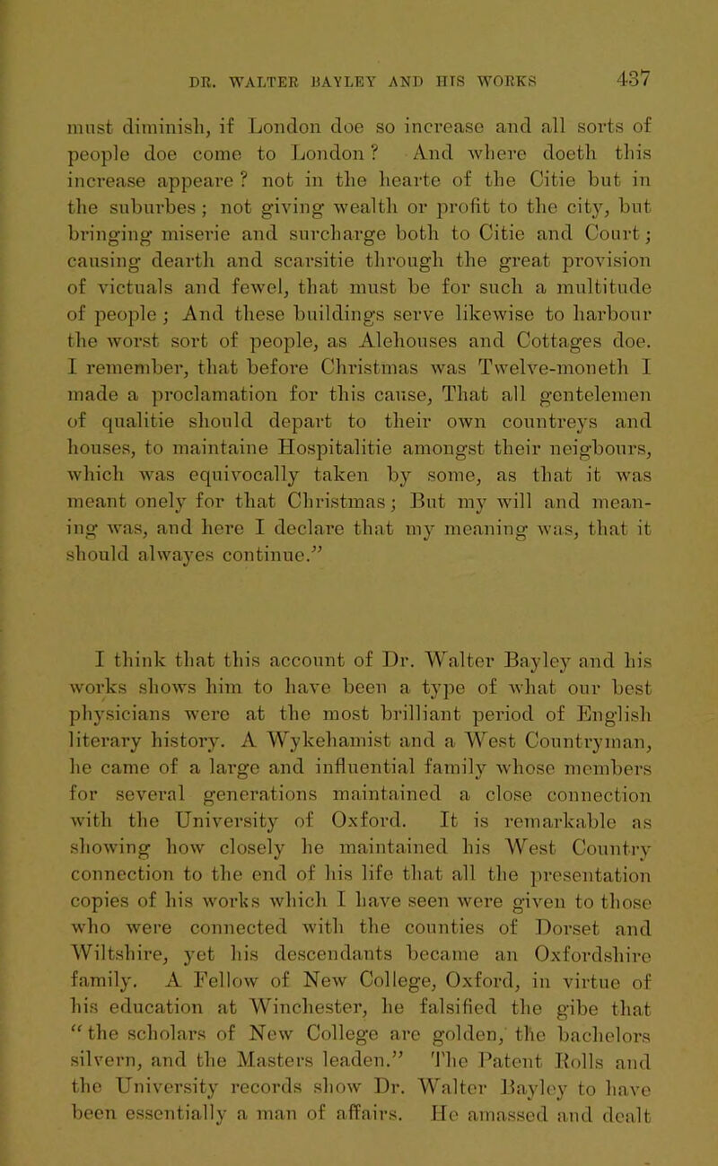 must diminish, if London doe so increase and all sorts of people doe come to London ? And where doeth this increase appeare ? not in the hearte of the Citie but in the suburbes ; not giving wealtli or profit to the city, but bringing miserie and surcharge both to Citie and Court; causing dearth and scarsitie through the great provision of victuals and fewel, that must be for such a multitude of people ; And these buildings serve likewise to harbour the worst sort of people, as Alehouses and Cottages doe. I remember, that before Christmas was Twelve-moneth I made a proclamation for this cause, That all gen telemen of qualitie should depart to their own countreys and houses, to maintaine Hospitalitie amongst their neigbours, which was equivocally taken by some, as that it was meant onely for that Christmas; But my will and mean- ing- was, and here I declare that my meaning was, that it should alwayes continue.” I think that this account of Dr. Walter Bayley and his works shows him to have been a type of what our best physicians were at the most brilliant period of English literary history. A Wykehamist and a West Countryman, he came of a large and influential family whose members for several generations maintained a close connection with the University of Oxford. It is remarkable as showing how closely he maintained his West Country connection to the end of his life that all the presentation copies of his works which I have seen were given to those who were connected with the counties of Dorset and Wiltshire, yet his descendants became an Oxfordshire family. A Fellow of New College, Oxford, in virtue of his education at Winchester, he falsified the gibe that “the scholars of New College are golden, the bachelors silvern, and the Masters leaden.” The Patent Rolls and the University records show Dr. Walter Bayley to have been essentially a man of affairs. He amassed and dealt