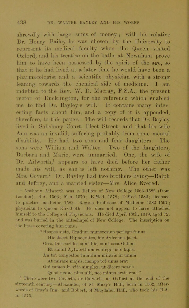 shrewdly with large sums of money ; with his relative Dr. Henry Bailey he was chosen by the University to represent its medical faculty when the Queen visited Oxford, and his treatise on the baths at Newnham prove him to have been possessed by the spirit of the age, so that if he had lived at a later time he would have been a pharmacologist and a scientific physician with a strong leaning towards the chemical side of medicine. I am indebted to the Rev. W. D. Macray, F.S.A., the present rector of Ducldington, for the reference which enabled me to find Dr. Bayley’s will. It contains many inter- esting facts about him, and a copy of it is appended, therefore, to this paper. The will records that Dr. Bayley lived in Salisbury Court, Fleet Street, and that his wife Ann was an invalid, suffering probably from some mental disability. He had two sons and four daughters. The sons were William and Walter. Two of the daughters, Barbara and Marie, were unmarried. One, the wife of Dr. Ail worth,1 appears to have died before her father made his will, as she is left nothing; The other was Mrs. Covert.2 Dr. Bayley had two brothers living—Ralph and Jeffrey, and a married sister-—Mrs. Alice Evered. 1 Anthony Ailworth was a Follow of New College 1563-1582 (from London); 11.A. 1566; M.A. 1570; B.Med. 1578; D.Med. 1582; licensed to practise medicine 1582; Regius Professor of Medicine 1582-1597; physician to Queen Elizabeth. He does not appear to have attached himself to the College of Physicians. He died April 18th, 1619, aged 72, and was buried in the anteehapel of New College. The inscription on the brass covering him runs: “ Hospes siste, Gradum numorosum pcrlcgo funus Hie Jacet Hippocrates, hie Avicenna jacet. Ossa Dioscorides sunt hie, sunt ossa Galeni Et sinrul Aylworthiun contegit iste lapis. An tot congestos tumulnm miraris in unum At mi rare majus, nempo tot unus erat Qui tamen in vita simplex, ut dicere possis Quod neque plus uili', nec minus artis erat.” 2 There were two Coverts, or Calverts, at Oxford at the end of the sixteenth century—Alexander, of St. Mary’s Hall, born in 1562, after- wards of Gray’s Inn ; and Robert, of Magdalen Hall, who took his 11.A. in 1575.