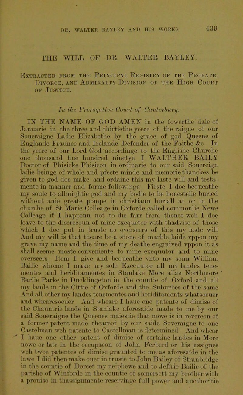 l'HE WILL OF DR. WALTER BAYLEY. Extracted from the Principal Registry of the Probate, Divorce, and Admiralty Division of the High Court of Justice. In the Prerogative Court of Canterbury. IN THE NAME OF GOD AMEN in the fowerthe claie of Jauuarie in the three and thirtiethe yeere of the raigne of our Soueraigne Ladie Elizabethe by the grace of god Queene of Englande Fraunce and Irelande Defender of the Faithe <&c In the yeere of our Lord God accordinge to the Englishe Cliurche one thousand fine hundred ninetye I WALTHER BAILY Doctor of Phisicke Pliisicon in ordinarie to oui' said Souereign ladie beinge of whole and pfecte minde and memorie thanckes be given to god doe make and ordaine this my laste will and testa- mente in manner and forme followinge Firste I doe bequeathe my soule to allmightie god and my bodie to be honestelie buried without anie greate pompe in ehristiaun buriall at or in the churche of St Marie Colleage in Oxforde called commonlie Newe Colleage if I happenn not to die farr from thence well I doe leave to the discrecoun of mine exequetor with thadvise of those which I doe put in truste as overseers of this my laste will And nly will is that theare be a stone of marble laide vppon my grave my name and the time of my deatlie engraived vppon it as shall seeme moste conveniente to mine exequutor and to mine overseers Item I give and bequeathe vnto my sonn William Bailie whome I make my sole Execuutor all my landes tene- mentes and heriditamentes in Stanlake More alias Northmore * Barlie Parke in Ducklingeton in the countie of Oxford and all my lande in the Cittie of Oxforde and the Suburbes of the same And all other my landes tenementes and heriditaments whatsoeuer and whearesoeuer And wlieare I haue one patente of dimise of the Chauntrie lande in Stanlake aforesaide made to me by our said Soueraigne the Queenes maiestie that nowe is in revercon of a former patent made theareof by our saide Soveraigne to one Castelman wch patente to Castellman is determined Andwhear  I haue one other patent of dimise of certaine landes in More nowe or late in the occupacon of John Ferberd or his assignes wch twoe patentes of dimise graunted to me as aforesaide in the lawe I did then make oner in truste to John Bailey of Stranbridge in the countie of Dorcet my neiphewe and to Jeffrie Bailie of the parishe of Winforde in the couutie of somersett my brother with a prouiso in tliassignmente reservinge full power and aucthoritie