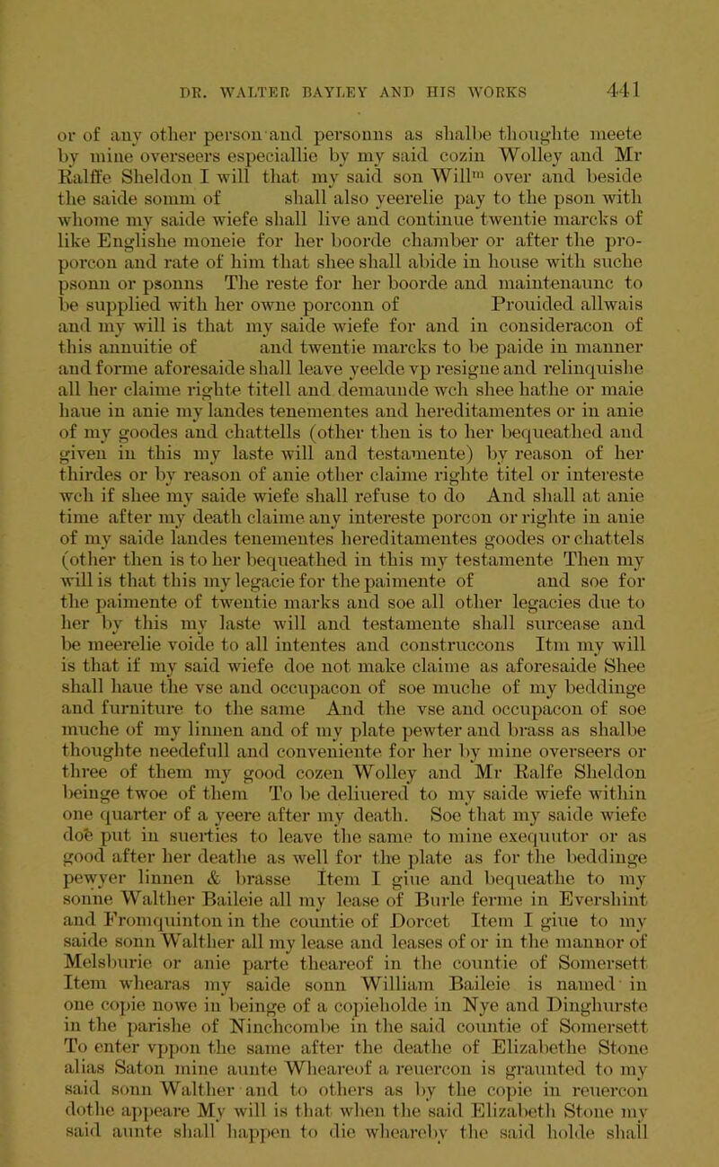 or of any other person and personns as shalbe tlioughte meete by mine overseers especiallie by my said cozin Wolley and Mr Ralffe Sheldon I will that my said son Will1 over and beside the saide somm of shall also yeerelie pay to the pson with whome my saide wiefe shall live and continue twentie marcks of like Englishe moneie for her boorde chamber or after the pro- porcon and rate of him that shee shall abide in house with suche psonn or psonns The reste for her boorde and maintenaunc to be supplied with her owne porconn of Prouided allwais and my will is that my saide wiefe for and in consideracon of this annuitie of and twentie marcks to be paide in manner and forme aforesaide shall leave veelde vp resigneand relinquishe all her claime righte titell and demaunde wch shee hatlie or maie haue in anie my landes tenementes and liereditamentes or in anie of my goodes and cliattells (other then is to her bequeathed and given in this my laste will and testamente) by reason of her thirdes or by reason of anie other claime righte titel or intereste wch if shee my saide wiefe shall refuse to do And shall at anie time after my death claime. any intereste porcon or righte in anie of niv saide landes tenementes liereditamentes goodes or chattels (other then is to her bequeathed in this my testamente Then my will is that this my legacie for the paimente of and soe for the paimente of twentie marks and soe all other legacies due to her by this my laste will and testamente shall surcease and be meerelie voide to all intentes and construccons Itm my will is that if my said wiefe doe not make claime as aforesaide Shee shall haue the vse and occupacon of soe muclie of my beddinge and furniture to the same And the vse and occupacon of soe inuche of my limien and of my plate pewter and brass as shalbe tlioughte ueedefull and conveniente for her by mine overseers or three of them my good cozen Wolley and Mr Knife Sheldon beinge twoe of them To be deliuered to my saide wiefe within one quarter of a yeere after my death. Soe that my saide wiefe dob put in suerties to leave the same to mine exequutor or as good after her deathe as well for the plate as for the beddinge pewyer linnen & brasse Item I giue and bequeathe to my sonne Walther Baileie all my lease of Burle ferme in Evershint and Fromquinton in the countie of Dorcet Item I giue to mv saide sonn Walther all my lease and leases of or in the mannor of Melsburie or anie parte theareof in the countie of Somerset! Item wliearas my saide sonn William Baileie is named in one copie nowe in beinge of a copieliolde in Nye and Dinghurste in the parishe of Ninchcombe in the said countie of Somerset! To enter vppon the same after the deathe of Elizabethe Stone alias Saton mine aunte Wheareof a reuercon is graunted to my said sonn Walther and to others as by the copie in reuercon dotlie appeare My will is that when the said Elizabeth Stone my said aunte shall happen to die whearebv the said holde shall