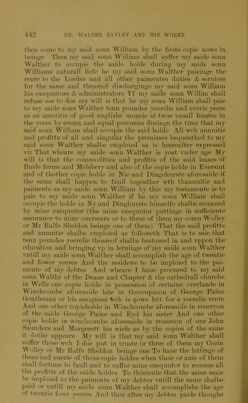 then come to my said sonn William bv the firste copie nowe in beinge Then my said sonn William shall suffer my saide sonn Walther to occupie the saide holde during my saide sonn Williams naturall liefe he my said sonn Walther paieinge the rente to the Lordes and all other paimentes duties & sendees for the same and theareof discharginge my said sonn William his exequutors & administrators Yf mv saide sonn Willim shall refuse soe to doe my will is that he my sonn William shall paie to mv saide sonn Walther tenn poundes yeerelie and everie yeere as an annuitie of good englishe moneie at twoe vsuall feastes in the yeere by evenn and equal porconns duringe the time that my said sonn William shall occupie the said holde All wch annuitie and profitts of all and singular the premisses bequeathed to my said sonn Walther shalbe emploied as is heereafter expressed viz That wheare my saide sonn Walther is yeat vnder age My will is that the commodities and profitts of the said leases of Burle ferine and Melsbery and also of the copie holde in Eversint. and of thother copie holde in Nie and Dingelnirste aforesaide if the same shall happen to faull togeather wth thannuitie and paimente as my saide sonn William by this my testamente is to paie to my saide sonn Walther if he my sonn William shall occupie the holde in Ny and Diughurste liimselfe shalbe receaued by mine exequutor (the mine exequutor puttinge in sufficiente assurance to mine ouerseers or to three of them mv cozen Wolley or Mr Ralfe Sheldon beiuge one of them) That the said profitts and annuitie shalbe emploied as l'olloweth That is to saie that tenn poundes yeerelie theareof shalbe bestowed in and vppon the education and bringing vp in lerninge of my saide sonn Walther vntill my saide sonn Walther shall accomplish the age of twentie and fower yeeres And the residewe to be imploied to the pai- mente of my debtes And wheare I haue procured to my said sonn Walt.hr of the Deane and Chapter & the cathedrall churclie in Wells one copie holde in possession of certaine overlande in Winchcoinbe aforesaide late in tlioccupacon of George Paine Gentleman or his assignees Wch is nowe lett for a yeerelie rente And one other copieholde in Wiuchcombe aforesaide in reuercon of the saide George Paine and Eyd his sister And one other copie holde in wiuchcombe aforesaide in reuercon of one John Saunders and Margerett his wiefe as by the copies of the same it dothe appeare My will is that my said sonn Walther shall suffer those wch I doe put in truste or three of them my Cozin Wolley or Mr Ralfe Sheldon beinge one To haue the lettinge of theas and euerie of theas copie lioldes when theie or anie of them shall fortune to faull and to suffer mine exequutor to receaue all the profitts of the saide holdes To thintente that the same maie be imploied to the paimente of my debtes vntill the same shalbe paid or vntill my saide sonn Walther shall accomplishe the age of twentie fowr yeeres And then after my debtes paide thoughe
