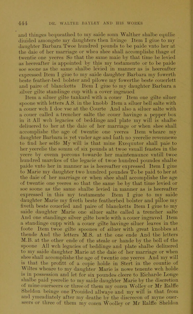 and 1 hinges bequeathed to my saide sonn Walther shalbe equllie diuided amongste my daughters then livinge Item I giue to my daughter Barbara Twoe hundred pounds to be paide vnto her at the daie of her marriage or when shee shall accomplishe thage of twentie one yeeres So that the same maie by that time be levied as heereafter is appointed by this my testainente or to be paide soe soone as the same shalbe levied in manner as is heereafter expressed Item I giue to my saide daughter Barbara my fowerth beste feather-bed bolster and pilowe my fowerthe beste couerlett and paire of blancketts Item I giue to my daughter Barbara a silver gilte standinge cup with a cover ingraued Item a sillier gilte tankard with a couer Item one gilte siluer spoone with letters A.S. in the knobb Item a siluer bell salte with a couer well I doe vse at the Courte And also a siluer salte with a couer called a trencher salte the couer havinge a pepper box in it All well legacies of beddinge and plate my will is shalbe deliuered to her at the daie of her marriage or when shee shall accomplishe the age of twentie one yeeres Item wheare my daughter Barbara is yet vnder age and hath no yeerelie revennewe to find her selfe My will is that mine Exequutor shall paie to her yeerelie the sonim of six pounds at twoe vsuall feastes in the yeere by evenu porcons towarde her maintenaunce vntill twoe hundred marches of the legacie of twoe hundred poundes shalbe paide vnto her in manner as is heereafter expressed Item I giue to Marie my daughter two hundred poundes To lie paid toiler at the daie of her marriage or when shee shall accomplishe the age of twentie one yeeres so that the same be by that time levied or soe soone as the same shalbe levied in manner as is heereafter expressed in this my testainente Item I giue to my saide daughter Marie my fivetli beste featherbed bolster and pilloe my fivetli beste couerled and paire of blancketts Item I giue to my saide daughter Marie one siluer salte called a trencher salte And one standinge silver gilte bowle with a couer ingraved Item a standinge cupp with a couer gilte havinge siluer ieaves in the foote Item twoe gilte spoones of siluer with great knobbes at, thende And the letters M.S. at the one ende And the letters M.B. at the other ende of the steale or hande by the boll of the spoone All well legacies of beddinge and plate shalbe deliuered to my saide daughter Marie at the daie of her marriage or when shee shall accomplishe the age of twentie one yeeres And my will is that the profitt of a copie holde in Stert in the countie of Wiltes wheare to my daughter Marie is nowe tenente wch holde is in possession and let for six poundes cleere to Richarde Longe shalbe paid yeerelie to my saide daughter Marie by the discretion of mine ouerseers or three of them my cozen Wolley or Mr Ralffe Sheldon beinge one Prouided allwaye and my will is that from and ymeadiately after my deathe by the diserecon of myne ouer- seers or three of them my cozen Woolley or Mr Ralffe Sheldon
