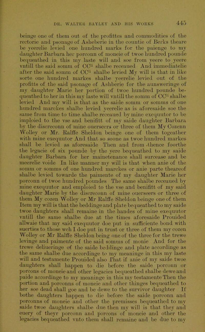 beinge one of them out of the profittes and commodities of the rectorie and psonage of Aslieberie in the countie of Berks theare be yeerelie levied one hundred marks for the paienge to my daughter Barbara her porconn of moneie of twoe hundred pounde bequeathed in this my laste will and soe from veere to yeere vntill the said somm of CCU slialbe receaued And immediatelie after the said somm of CCU slialbe levied My will is that in like sorte one hundred markes slialbe yeerelie levied out of the profitts of the said psonage of Ashberie for the aunsweringe of my daughter Marie her portion of twoe hundred pounde be- queathed to her in this my laste will vntill the somm of CC1* slialbe levied And my will is that as the saide somm or somms of one hundred marches slialbe levied yeerelie as is aforesaide soe the same from time to time slialbe receaued by mine exequutor to be imploied to the vse and benititt of my saide daughter Barbara by the discreconn of mine ouerseers or three of them My Cozenn Wolley or Mr. Ralft'e Sheldon beinge one of them togeather with mine exequutor And that so soone as twoe hundred markes shall be levied as aforesaide Then and from .thence foortlie the legacie of six pounde by the yere bequeathed to my saide daughter Barbara for her mainetenance shall surcease and be meerelie voide In like manner my will is that when anie of the somm or somms of one hundred marches or anie parte tlieareof slialbe levied towarde the paimente of my daughter Marie her porconn of twoe hundred poundes The same slialbe receaued by mine exequutor and emploied to the vse and benititt of my said daughter Marie by the discreconn of mine ouerseers or three of them My cozen Wolley or Mr Raltfe Sheldon beinge one of them Item my will is that the beddinge and plate bequeathed to my saide twoe daughters shall remaine in the liandes of mine exequutor vntill the same slialbe due at the times aforesaide Prouided allwaie that my said exequutor doe put in sufficiente bond with suerties to those well I doe put in trust or three of them my cozen Wolley or Mr Raltfe Sheldon being one of the three for the trewe levinge and paimente of the said somms of monie And for the trewe deliueringe of the saide beddinge and plate accordinge as the same slialbe due accordinge to my meaninge in this my laste will and testamente Prouided also That if anie of my saide twoe daughters shall happen to die before the saide porconn or porcons of moneie and other legacies bequeathed slialbe dewe and paide accordinge to my meaninge in this my testamente Then the portion and porconns of moneie and other thinges bequeathed to her soe dead shall goe and be dewe to the survivor daughter If bothe daughters happen to die before the saide porconn and porconns of moneie and other the premisses bequeathed to my saide twoe daughters slialbe due then my will is that they and euery of theyr porconn and porcons of moneie and other the legacies bequeathed vnto them shall remaine and be due to my