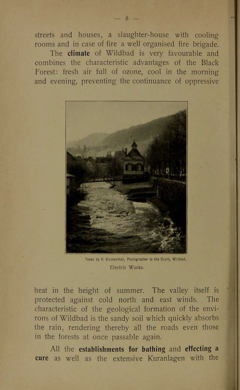 streets and houses, a slaughter-house with cooling rooms and in case of fire a well organised fire brigade. The climate of Wildbad is very favourable and combines the characteristic advantages of the Black Forest: fresh air full of ozone, cool in the morning and evening, preventing the continuance of oppressive Taken by K. Blumenthal, Photographer to the Court, Wildbad. Electric Works. heat in the height of summer. The valley itself is protected against cold north and east winds. The characteristic of the geological formation of the envi- rons of Wildbad is the sandy soil which quickly absorbs the rain, rendering thereby all the roads even those in the forests at once passable again. All the establishments for bathing and effecting a cure as well as the extensive Kuranlagen with the