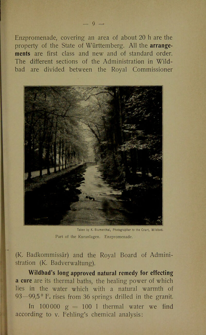 - 0 — Enzpromenade, covering an area of about 20 li are the property of the State of Wiirttemberg. All the arrange- ments are first class and new and of standard order. The different sections of the Administration in Wild- bad are divided between the Royal Commissioner Taken by K. Blumenthal, Photographer to the Court, Wildbad. Part of the Kuranlagen. Enzpromenade. (K. Badkommissar) and the Royal Board of Admini- stration (K. Badverwaltung). Wildbad’s long approved natural remedy for effecting a cure are its thermal baths, the healing power of which lies in the water which with a natural warmth of 93—99,5° F. rises from 36 springs drilled in the granit. In 100000 g = 100 1 thermal water we find according to v. Fehling’s chemical analysis: