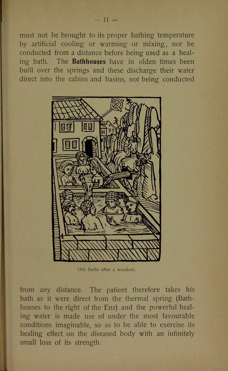 must not be brought to its proper bathing temperature by artificial cooling or warming or mixing, nor be conducted from a distance before being used as a heal- ing bath. The Bathhouses have in olden times been built over the springs and these discharge their water direct into the cabins and basins, not being conducted Old Baths after a woodcut. from any distance. The patient therefore takes his bath as it were direct from the thermal spring (Bath- houses to the right of the Enz) and the powerful heal- ing water is made use of under the most favourable conditions imaginable, so as to be able to exercise its healing effect on the diseased body with an infinitely small loss of its strength.