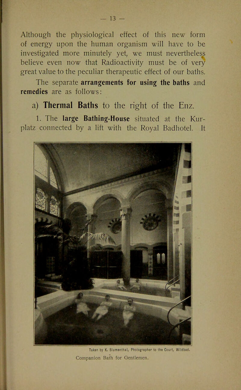 Although the physiological effect of this new form of energy upon the human organism will have to be investigated more minutely yet, we must nevertheless believe even now that Radioactivity must be of very great value to the peculiar therapeutic effect of our baths. The separate arrangements for using the baths and remedies are as follows: a) Thermal Baths to the right of the Enz. 1. The large Bathing-House situated at the Kur- platz connected by a lift with the Royal Badhotel. It Taken by K. Blumenthal, Photographer to the Court, Wildbad. Companion Bath for Gentlemen.