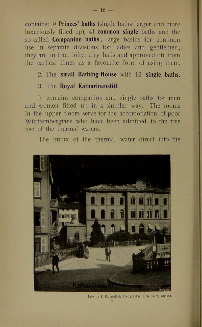 contains: 9 Princes’ baths (single baths larger and more luxuriously fitted up), 41 common single baths and the so-called Companion baths, large basins for common use in separate divisions for ladies and gentlemen; they are in fine, lofty, airy halls and approved off from the earliest times as a favourite form of using them. 2. The small Bathing-House with 12 single baths. 3. The Royal Katharinenstift. It contains companion and single baths for men and women fitted up in a simpler way. The rooms in the upper floors serve for the accomodation of poor Wiirttembergians who have been admitted to the free use of the thermal waters. The influx of the thermal water direct into the Taken by K. Blumenthal, Photographer to the Court, Wlldbad.