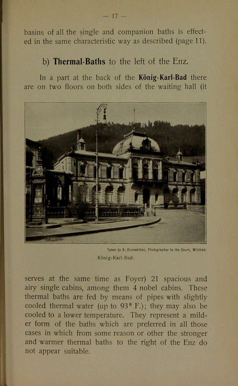 basins of all the single and companion baths is effect- ed in the same characteristic way as described (page 11). b) Thermal-Baths to the left of the Enz. In a part at the back of the Konig-Karl-Bad there are on two floors on both sides of the waiting hall (it Taken by K. Blumenthal, Photographer to the Court, Wildbad. Konig-Karl-Bad. serves at the same time as Foyer) 21 spacious and airy single cabins, among them 4 nobel cabins. These thermal baths are fed by means of pipes with slightly cooled thermal water (up to 93° F.); they may also be cooled to a lower temperature. They represent a mild- er form of the baths which are preferred in all those cases in which from some reason or other the stronger and warmer thermal baths to the right of the Enz do not appear suitable.