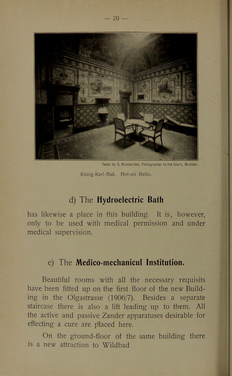 Konig-Karl-Bad. Hot-air Baths. d) The Hydroelectric Bath has likewise a place in this building. It is, however, only to be used with medical permission and under medical supervision. e) The Medico-mechanicul Institution. Beautiful rooms with all the necessary requisits have been fitted up on the first floor of the new Build- ing in the Olgastrasse (1906/7). Besides a separate staircase there is also a lift leading up to them. All the active and passive Zander apparatuses desirable for effecting a cure are placed here. On the ground-floor of the same building there is a new attraction to Wildbad