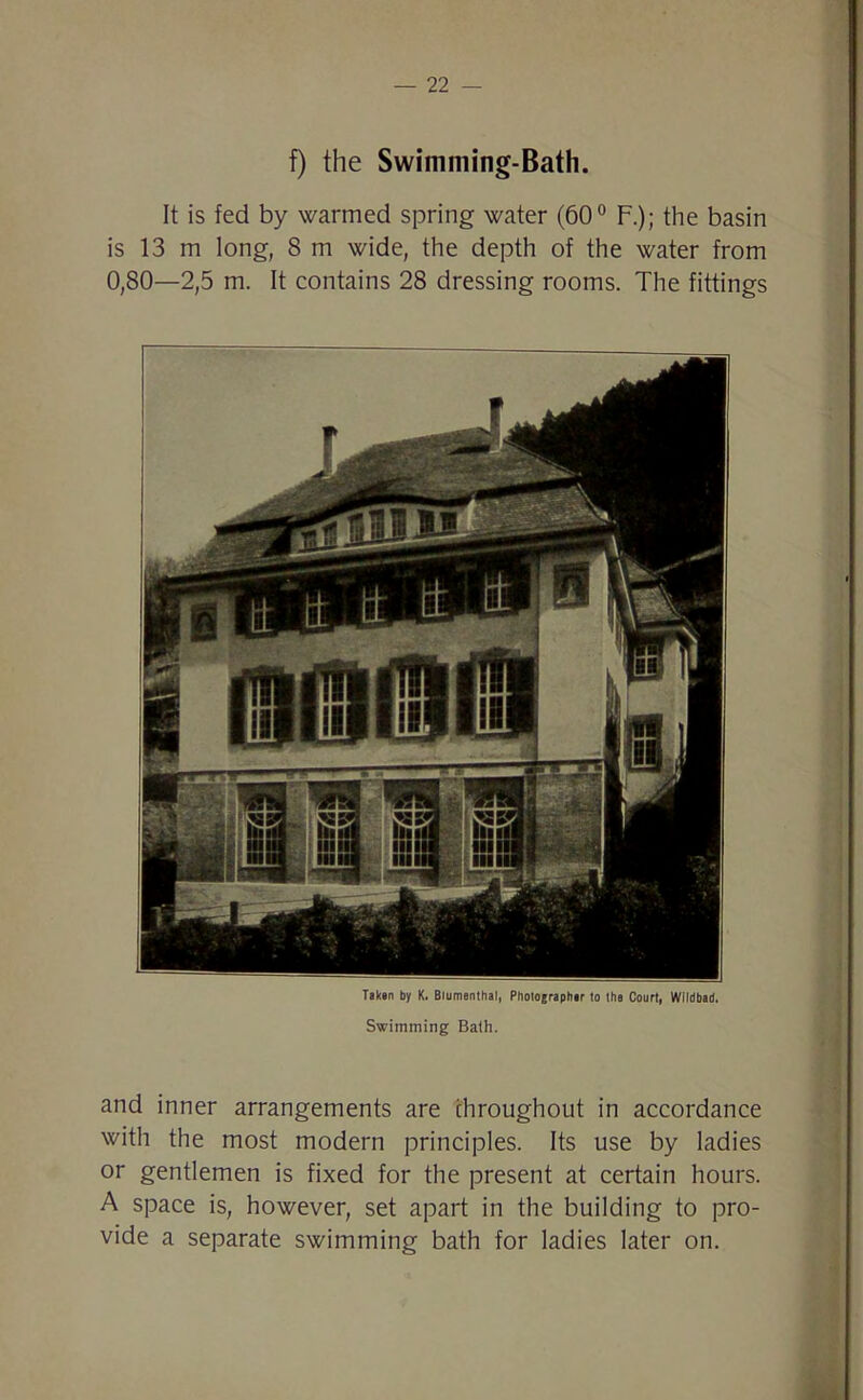 f) the Swimming-Bath. It is fed by warmed spring water (60° F.); the basin is 13 m long, 8 m wide, the depth of the water from 0,80—2,5 m. It contains 28 dressing rooms. The fittings Taken by K. Blumenthal, Photographer to the Court, Wildbad. Swimming Bath. and inner arrangements are throughout in accordance with the most modern principles. Its use by ladies or gentlemen is fixed for the present at certain hours. A space is, however, set apart in the building to pro- vide a separate swimming bath for ladies later on.