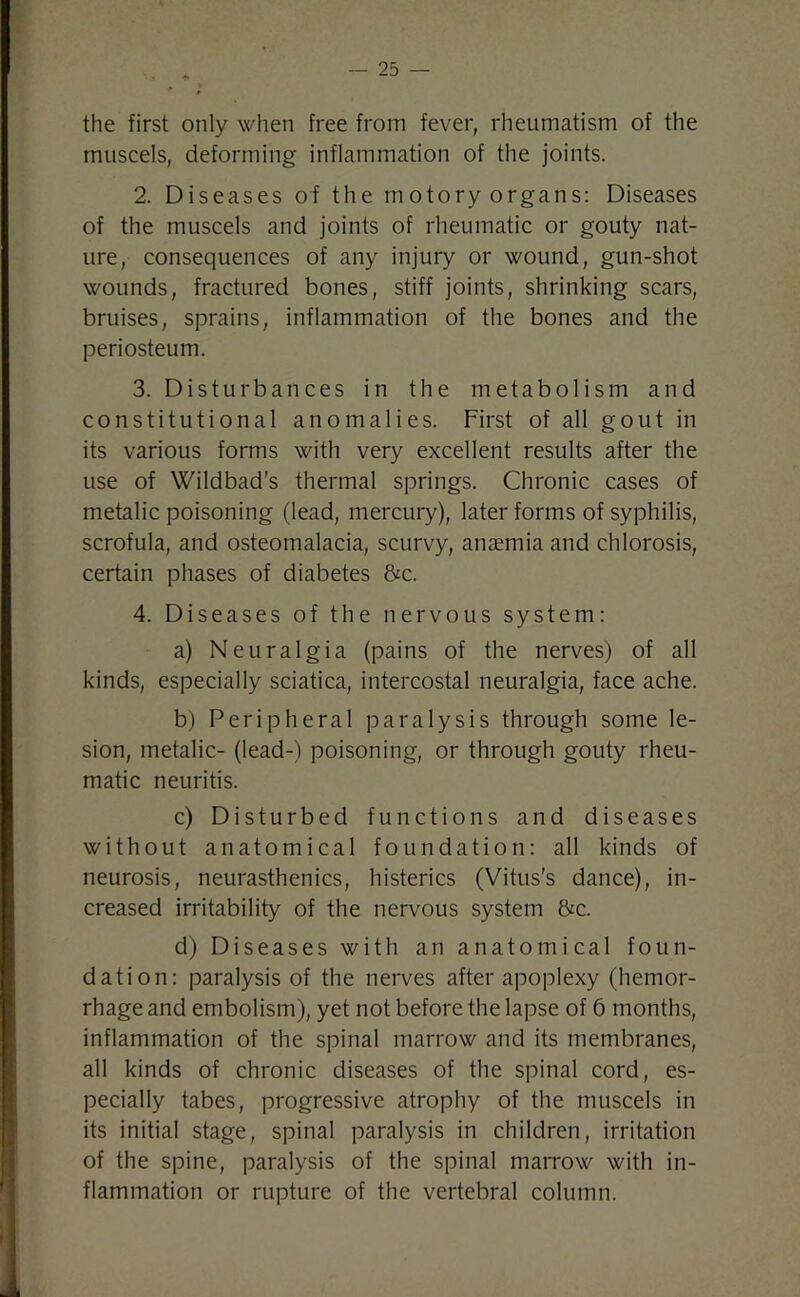 the first only when free from fever, rheumatism of the muscels, deforming inflammation of the joints. 2. Diseases of the motory organs: Diseases of the muscels and joints of rheumatic or gouty nat- ure, consequences of any injury or wound, gun-shot wounds, fractured bones, stiff joints, shrinking scars, bruises, sprains, inflammation of the bones and the periosteum. 3. Disturbances in the metabolism and constitutional anomalies. First of all gout in its various forms with very excellent results after the use of Wildbad’s thermal springs. Chronic cases of metalic poisoning (lead, mercury), later forms of syphilis, scrofula, and osteomalacia, scurvy, anaemia and chlorosis, certain phases of diabetes &c. 4. Diseases of the nervous system: a) Neuralgia (pains of the nerves) of all kinds, especially sciatica, intercostal neuralgia, face ache. b) Peripheral paralysis through some le- sion, metalic- (lead-) poisoning, or through gouty rheu- matic neuritis. c) Disturbed functions and diseases without anatomical foundation: all kinds of neurosis, neurasthenics, histerics (Vitus's dance), in- creased irritability of the nervous system &c. d) Diseases with an anatomical foun- dation: paralysis of the nerves after apoplexy (hemor- rhage and embolism), yet not before the lapse of 6 months, inflammation of the spinal marrow and its membranes, all kinds of chronic diseases of the spinal cord, es- pecially tabes, progressive atrophy of the muscels in its initial stage, spinal paralysis in children, irritation of the spine, paralysis of the spinal marrow with in- flammation or rupture of the vertebral column.