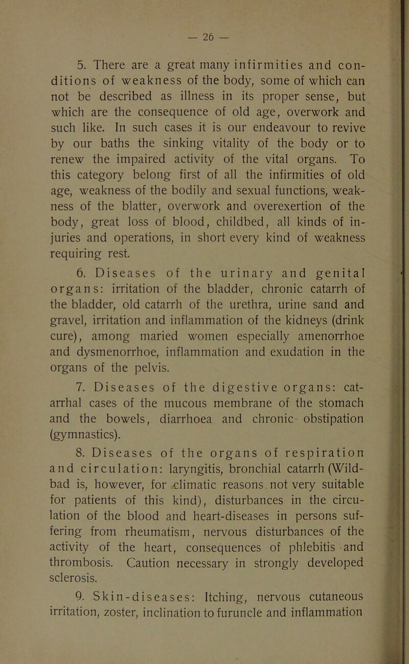 5. There are a great many infirmities and con- ditions of weakness of the body, some of which can not be described as illness in its proper sense, but which are the consequence of old age, overwork and such like. In such cases it is our endeavour to revive by our baths the sinking vitality of the body or to renew the impaired activity of the vital organs. To this category belong first of all the infirmities of old age, weakness of the bodily and sexual functions, weak- ness of the blatter, overwork and overexertion of the body, great loss of blood, childbed, all kinds of in- juries and operations, in short every kind of weakness requiring rest. 6. Diseases of the urinary and genital organs: irritation of the bladder, chronic catarrh of the bladder, old catarrh of the urethra, urine sand and gravel, irritation and inflammation of the kidneys (drink cure), among maried women especially amenorrhoe and dysmenorrhoe, inflammation and exudation in the organs of the pelvis. 7. Diseases of the digestive organs: cat- arrhal cases of the mucous membrane of the stomach and the bowels, diarrhoea and chronic obstipation (gymnastics). 8. Diseases of the organs of respiration and circulation: laryngitis, bronchial catarrh (Wild- bad is, however, for climatic reasons not very suitable for patients of this kind), disturbances in the circu- lation of the blood and heart-diseases in persons suf- fering from rheumatism, nervous disturbances of the activity of the heart, consequences of phlebitis and thrombosis. Caution necessary in strongly developed sclerosis. 9. Skin-diseases: Itching, nervous cutaneous irritation, zoster, inclination to furuncle and inflammation