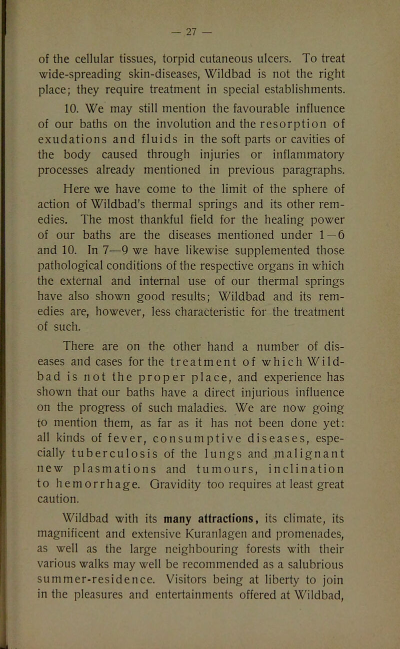 of the cellular tissues, torpid cutaneous ulcers. To treat wide-spreading skin-diseases, Wildbad is not the right place; they require treatment in special establishments. 10. We may still mention the favourable influence of our baths on the involution and the resorption of exudations and fluids in the soft parts or cavities of the body caused through injuries or inflammatory processes already mentioned in previous paragraphs. Here we have come to the limit of the sphere of action of Wildbad's thermal springs and its other rem- edies. The most thankful field for the healing power of our baths are the diseases mentioned under 1—6 and 10. In 7—9 we have likewise supplemented those pathological conditions of the respective organs in which the external and internal use of our thermal springs have also shown good results; Wildbad and its rem- edies are, however, less characteristic for the treatment of such. There are on the other hand a number of dis- eases and cases for the treatment of which Wild- bad is not the proper place, and experience has shown that our baths have a direct injurious influence on the progress of such maladies. We are now going to mention them, as far as it has not been done yet: all kinds of fever, consumptive diseases, espe- cially tuberculosis of the lungs and malignant new plasmations and tumours, inclination to hemorrhage. Gravidity too requires at least great caution. Wildbad with its many attractions, its climate, its magnificent and extensive Kuranlagen and promenades, as well as the large neighbouring forests with their various walks may well be recommended as a salubrious summer-residence. Visitors being at liberty to join in the pleasures and entertainments offered at Wildbad,