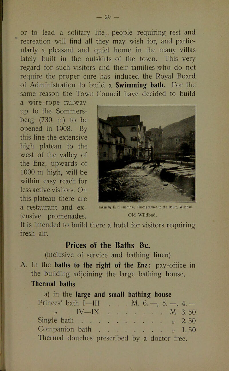 or to lead a solitary life, people requiring rest and recreation will find all they may wish for, and partic- ularly a pleasant and quiet home in the many villas lately built in the outskirts of the town. This very regard for such visitors and their families who do not require the proper cure has induced the Royal Board of Administration to build a Swimming bath. For the same reason the Town Council have decided to build a wire-rope railway up to the Sommers- berg (730 m) to be opened in 1908. By this line the extensive high plateau to the west of the valley of the Enz, upwards of 1000 m high, will be within easy reach for less active visitors. On this plateau there are a restaurant and ex- tensive promenades. It is intended to build there a hotel for visitors requiring fresh air. Prices of the Baths &c. (inclusive of service and bathing linen) A. In the baths to the right of the Enz: pay-office in the building adjoining the large bathing house. Thermal baths a) in the large and small bathing house Princes' bath I—III . . . M. 6. —, 5.—, 4.— „ IV—IX M. 3.50 Single bath 2.50 Companion bath 1.50 Thermal douches prescribed by a doctor free. Taken by K. Blumonthal, Photographer to the Court, Wildbad. Old Wildbad.