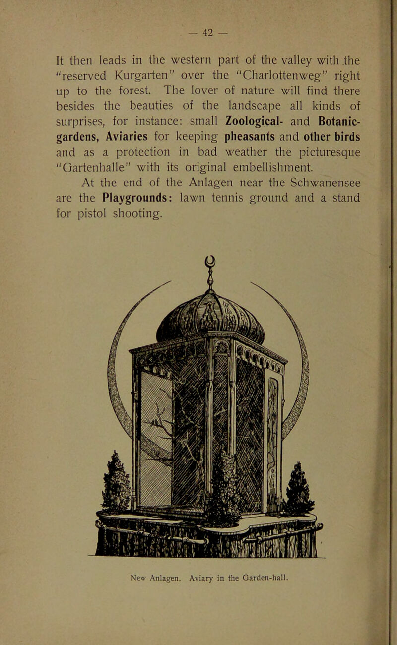 It then leads in the western part of the valley with the “reserved Kurgarten over the “Charlottenweg” right up to the forest. The lover of nature will find there besides the beauties of the landscape all kinds of surprises, for instance: small Zoological- and Botanic- gardens, Aviaries for keeping pheasants and other birds and as a protection in bad weather the picturesque “Gartenhalle” with its original embellishment. At the end of the Anlagen near the Schwanensee are the Playgrounds: lawn tennis ground and a stand for pistol shooting. New Anlagen. Aviary in the Garden-hall.
