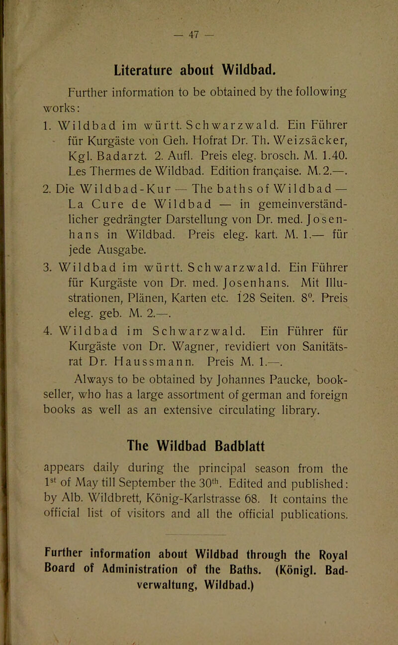 Literature about Wildbad. Further information to be obtained by the following works: 1. Wildbad im wiirtt. Schwarzwald. Ein Fiihrer fur Kurgaste von Geh. Hofrat Dr. Th. Weizsacker, Kgl. Badarzt. 2. Aufl. Preis eleg. brosch. M. 1.40. Les Thermes de Wildbad. Edition frangaise. M.2.—. 2. Die Wildbad-Kur — The bathsofWildbad — La Cure de Wildbad — in gemeinverstand- licher gedrangter Darstellung von Dr. med. Jo sen- ha ns in Wildbad. Preis eleg. kart. M. 1.— fur jede Ausgabe. 3. Wildbad im wiirtt. Schwarz wald. Ein Fiihrer fur Kurgaste von Dr. med. Josenhans. Mit Illu- strationen, Planen, Karten etc. 128 Seiten. 8°. Preis eleg. geb. M. 2.—. 4. Wildbad im Schwarz wald. Ein Fiihrer fiir Kurgaste von Dr. Wagner, revidiert von Sanitats- rat Dr. Haussmann. Preis M. 1.—. Always to be obtained by Johannes Paucke, book- seller, who has a large assortment of german and foreign books as well as an extensive circulating library. The Wildbad Badblatt appears daily during the principal season from the 1st of May till September the 30th. Edited and published: by Alb. Wildbrett, Konig-Karlstrasse 68. It contains the official list of visitors and all the official publications. Further information about Wildbad through the Royal Board of Administration of the Baths. (Konigl. Bad- verwaltung, Wildbad.)