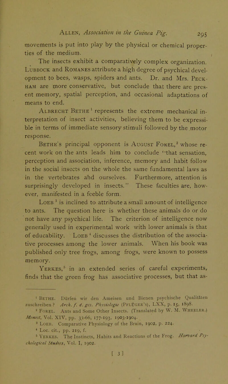 movements is put into play by the physical or chemical proper- ties of the medium. The insects e.Nhibit a comparatively complex organization. Lubbock and Romanes attribute a high degree of psychical devel- opment to bees, wasps, spiders and ants. Dr. and Mrs. Peck- ham are more conservative, but conclude that there are pres- ent memory, spatial perception, and occasional adaptations of means to end. Albrecht Bethe ‘ represents the extreme mechanical in- terpretation of insect activities, believing them to be expressi- ble in terms of immediate sensory stimuli followed by the motor response. Bethe’s principal opponent is August Forel,^ whose re- cent work on the ants leads him to conclude “that sensation, perception and association, inference, memory and habit follow in the social insects on the whole the same fundamental laws as in the vertebrates ahd ourselves. Furthermore, attention is surprisingly developed in insects.” These faculties are, how- ever. manifested in a feeble form. Loeb ^ is inclined to attribute a small amount of intelligence to ants. The question here is whether these animals do or do not have any psychical life. The criterion of intelligence now generally used in experimental work with lower animals is that of educability. Loeb ^ discusses the distribution of the associa- tive processes among the lower animals. When his book was published only tree frogs, among frogs, were known to possess memory. Yerkes,® in an extended series of careful experiments, finds that the green frog has associative processes, but that as- ‘ Bethe. Durfen wir den .Ameisen und Bienen psychische Qualitalen zuschreiben ? Arch. f. d. ges. Physiologic (PklBger’s), LXX, p. 15, 1898. '' Forel. Ants and Some Other Insects. (Translated by W. M. Wheeler.) Montst, Vol. XIV, pp. 33-66, 177-193, 1903-1904. ^ Loeb. Comparative Physiology of the Brain, 1902, p. 224. * Loc. cit., pp. 219, f. * Verkes. The Instincts, Habits and Reactions of the Frog. Harvard Psy- chological Studies, Vol. I, 1902.