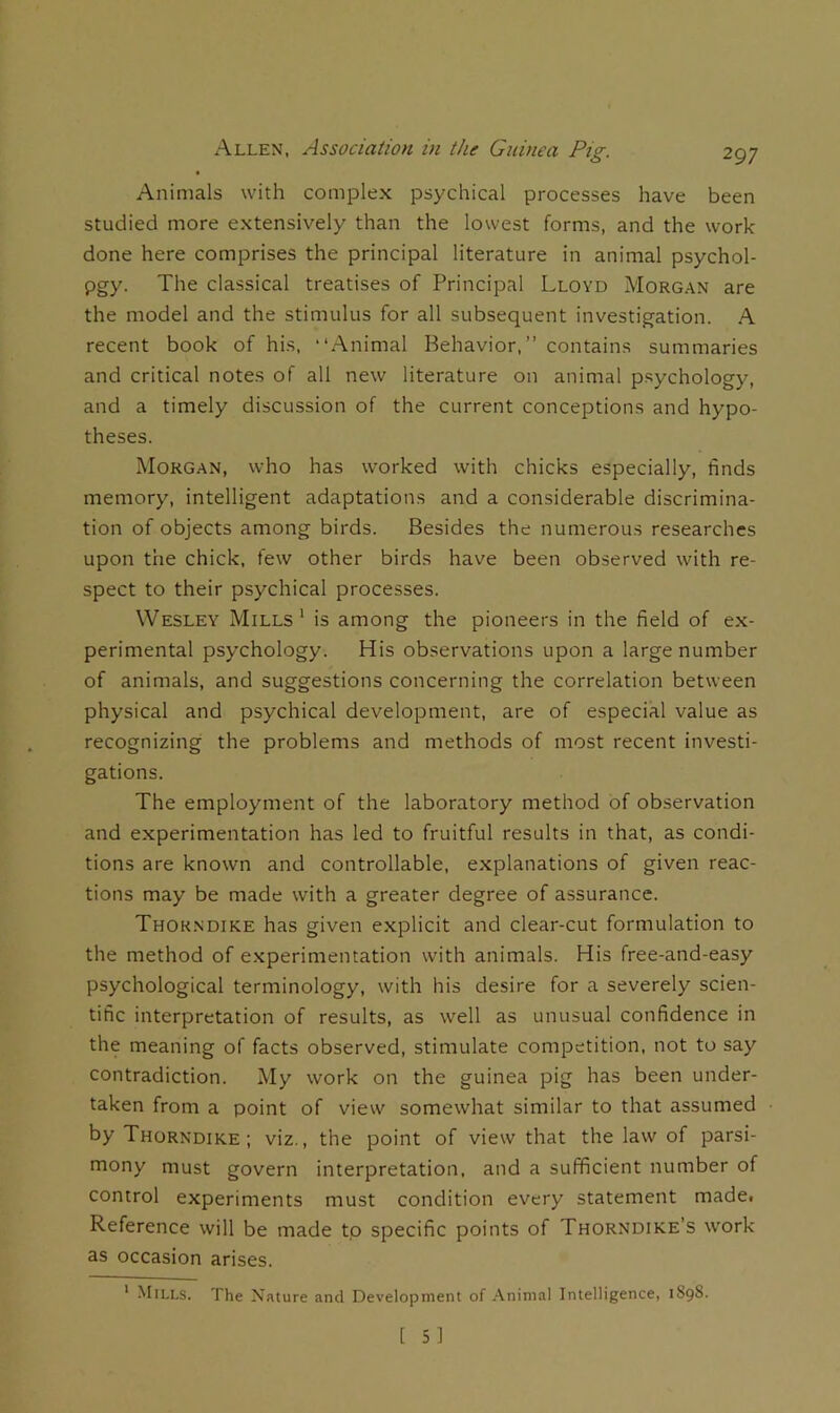 Animals with complex psychical processes have been studied more extensively than the lowest forms, and the work done here comprises the principal literature in animal psychol- pgy. The classical treatises of Principal Lloyd Morgan are the model and the stimulus for all subsequent investigation. A recent book of his, “Animal Behavior,” contains summaries and critical notes of all new literature on animal psychology, and a timely discussion of the current conceptions and hypo- theses. Morgan, who has worked with chicks especially, finds memory, intelligent adaptations and a considerable discrimina- tion of objects among birds. Besides the numerous researches upon the chick, few other birds have been observed with re- spect to their psychical processes. Wesley Mills* is among the pioneers in the field of ex- perimental psychology. His observations upon a large number of animals, and suggestions concerning the correlation between physical and psychical development, are of especial value as recognizing the problems and methods of most recent investi- gations. The employment of the laboratory method of observation and experimentation has led to fruitful results in that, as condi- tions are known and controllable, explanations of given reac- tions may be made with a greater degree of assurance. Thok.ndike has given explicit and clear-cut formulation to the method of experimentation with animals. His free-and-easy psychological terminology, with his desire for a severely scien- tific interpretation of results, as well as unusual confidence in the meaning of facts observed, stimulate competition, not to say contradiction. i\Iy work on the guinea pig has been under- taken from a point of view somewhat similar to that assumed by Thorndike; viz., the point of view that the law of parsi- mony must govern interpretation, and a sufficient number of control experiments must condition every statement madet Reference will be made to specific points of Thorndike's work as occasion arises. ' Mills. The Nature and Developinent of Animal Intelligence, 1S98.