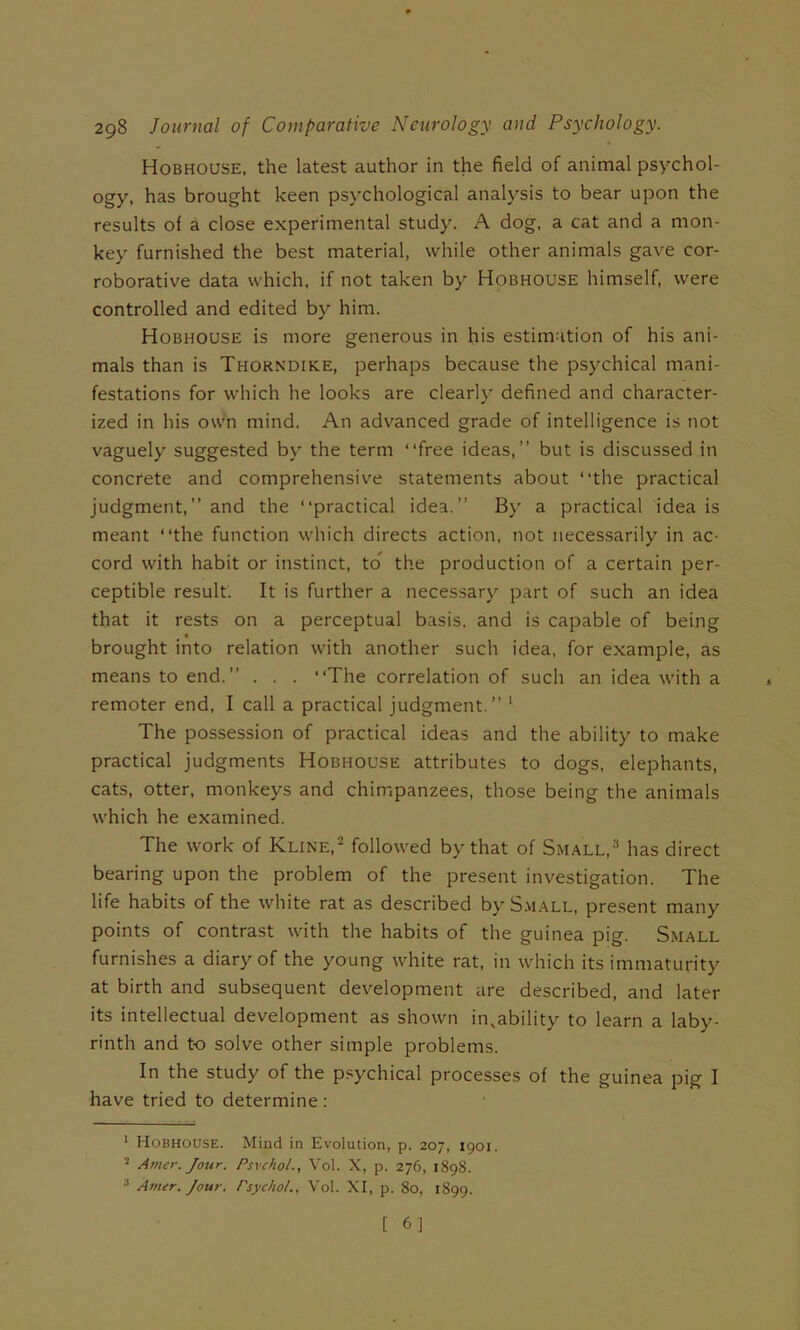 Hobhouse. the latest author in the field of animal psychol- ogy, has brought keen psychological analysis to bear upon the results of a close experimental study. A dog, a cat and a mon- key furnished the best material, while other animals gave cor- roborative data which, if not taken by Hobhouse himself, were controlled and edited by him. Hobhouse is more generous in his estimation of his ani- mals than is Thorndike, perhaps because the psychical mani- festations for which he looks are clearly defined and character- ized in his own mind. An adv^anced grade of intelligence is not vaguely suggested by the term “free ideas,” but is discussed in concrete and comprehensive statements about “the practical judgment,” and the “practical idea.” By a practical idea is meant “the function which directs action, not necessarily in ac- cord with habit or instinct, to the production of a certain per- ceptible result. It is further a necessary part of such an idea that it rests on a perceptual basis, and is capable of being brought into relation with another such idea, for example, as means to end.” . . . “The correlation of such an idea with a remoter end, I call a practical judgment.” ' The possession of practical ideas and the ability to make practical judgments Hobhouse attributes to dogs, elephants, cats, otter, monkeys and chimpanzees, those being the animals which he examined. The work of Kline,^ followed by that of Small,'^ has direct bearing upon the problem of the present investigation. The life habits of the white rat as described by S.viall, pre.sent many points of contrast with the habits of the guinea pig. Small furnishes a diary of the young white rat, in which its immaturity at birth and subsequent development are described, and later its intellectual development as shown in,ability to learn a laby- rinth and t-o solve other simple problems. In the study of the psychical processes of the guinea pig I have tried to determine: ' Hobhouse. Mind in Evolution, p. 207, 1901. Amer. Jour. Psvchol., Vol. X, p. 276, 1898. “ Amur. Jour. Psychol., Vol. XI, p. 80, 1899.